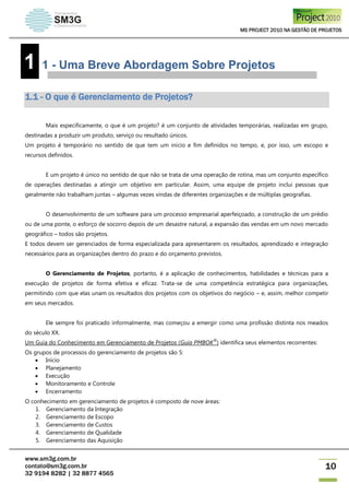 MS PROJECT 2010 NA GESTÃO DE PROJETOS
www.sm3g.com.br
contato@sm3g.com.br
32 9194 8282 | 32 8877 4565
10
1 1 - Uma Breve Abordagem Sobre Projetos
1.1 - O que é Gerenciamento de Projetos?
Mais especificamente, o que é um projeto? é um conjunto de atividades temporárias, realizadas em grupo,
destinadas a produzir um produto, serviço ou resultado únicos.
Um projeto é temporário no sentido de que tem um início e fim definidos no tempo, e, por isso, um escopo e
recursos definidos.
E um projeto é único no sentido de que não se trata de uma operação de rotina, mas um conjunto específico
de operações destinadas a atingir um objetivo em particular. Assim, uma equipe de projeto inclui pessoas que
geralmente não trabalham juntas – algumas vezes vindas de diferentes organizações e de múltiplas geografias.
O desenvolvimento de um software para um processo empresarial aperfeiçoado, a construção de um prédio
ou de uma ponte, o esforço de socorro depois de um desastre natural, a expansão das vendas em um novo mercado
geográfico – todos são projetos.
E todos devem ser gerenciados de forma especializada para apresentarem os resultados, aprendizado e integração
necessários para as organizações dentro do prazo e do orçamento previstos.
O Gerenciamento de Projetos, portanto, é a aplicação de conhecimentos, habilidades e técnicas para a
execução de projetos de forma efetiva e eficaz. Trata-se de uma competência estratégica para organizações,
permitindo com que elas unam os resultados dos projetos com os objetivos do negócio – e, assim, melhor competir
em seus mercados.
Ele sempre foi praticado informalmente, mas começou a emergir como uma profissão distinta nos meados
do século XX.
Um Guia do Conhecimento em Gerenciamento de Projetos (Guia PMBOK
®
) identifica seus elementos recorrentes:
Os grupos de processos do gerenciamento de projetos são 5:
 Início
 Planejamento
 Execução
 Monitoramento e Controle
 Encerramento
O conhecimento em gerenciamento de projetos é composto de nove áreas:
1. Gerenciamento da Integração
2. Gerenciamento de Escopo
3. Gerenciamento de Custos
4. Gerenciamento de Qualidade
5. Gerenciamento das Aquisição
 