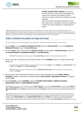 MS PROJECT 2010 NA GESTÃO DE PROJETOS
www.sm3g.com.br
contato@sm3g.com.br
32 9194 8282 | 32 8877 4565
101
de Base, Variação, Real e Restante. As linhas de
resumo mostram os valores totais de trabalho para
cada recurso, enquanto as entradas em itálico
mostram os valores individuais de trabalho para cada
atribuição.
Examine os valores de trabalho divididos em fases
para cada recurso e atribuição na parte do quadro de
horários do modo de exibição em cada período de
tempo.
OBSERVAÇÃO Os dados de recurso formam a linha de base no nível de projeto. Como resultado, dados de recurso da linha de base podem variar
amplamente dependendo de diversos fatores. Por exemplo, você tem um projeto com muitas tarefas e muitos recursos estão alocados para essas tarefas.
Quando você salva uma linha de base, os dados de alocação de recursos são capturados no nível de projeto. Se você adicionar uma tarefa posteriormente e
configurar a nova tarefa para acumular no nível de projeto, a linha de base da alocação de recursos não será alterada.
Exibir o trabalho do projeto ao longo do tempo
Ao exibir o trabalho que é dividido por períodos de tempo, você pode ver o trabalho em períodos que variam de um minuto a um ano.
1. Na guia Exibir, no grupo Modos de Exibição de Tarefa, clique em Uso da Tarefa, ou no grupo Modos de
Exibição de Recurso, clique em Uso de Recursos.
2. No grupo Zoom, clique na seta abaixo de Escala de Tempo. Na lista, selecione Escala de Tempo e clique na
guia Camada Superior, Camada Intermediária ou Camada Inferior.
OBSERVAÇÃO Você pode clicar em uma das opções na lista Escala de Tempo para definir a camada de escala de tempo inferior.
3. Na guia referente à camada da escala de tempo exibida, na caixa Unidades, clique na unidade de tempo que
deseja usar.
Por exemplo, para ver o trabalho dividido em semanas e, depois, em dias, clique em Semanas na caixa Unidades da guia Camada Superior e clique
em Dias na caixa Unidades da guia Camada Intermediária.
OBSERVAÇÃO Para mostrar menos de três escalas de tempo, em Opções de escala de tempo, selecione as escalas de tempo que devem ser
exibidas na lista Mostrar.
4. Para formatar a aparência da escala de tempo, insira os valores desejados nas caixas Rótulo, Alinhar e
Contagem. Marque ou desmarque as caixas de seleção Usar ano fiscal e Separadores verticais. Em seguida,
clique em OK.
5. Na guia Formato, no grupo Detalhes , selecione Trabalho, Real Trabalho, Trabalho Cumulativo,
Superalocação, Custo ou Disponibilidade Restante.
OBSERVAÇÃO Para adicionar ou exibir mais opções, clique em Adicionar Detalhes. A caixa de diálogo Estilos de Detalhe é exibida. Na guia Detalhes de
Uso, em Campos disponíveis, selecione os campos desejados. Clique em Mostrar. Por outro lado, para remover opções, você pode selecionar campos em
Mostrar estes campos e clicar em Ocultar para remover as opções. Use as setas Mover para alterar a ordem em que os campos são exibidos. Clique em
OK.
OBSERVAÇÃO Também é possível exibir o trabalho associado a uma tarefa selecionada usando um modo de exibição dividido, às vezes conhecido como
modo de exibição combinado. Para criar um modo de exibição dividido, selecione o modo que você deseja que apareça no painel superior do modo de
exibição e, na guia Modo de Exibição, no grupo Modo de Exibição Dividido, selecione Detalhes. Na lista, selecione o modo de exibição desejado. O
modo de exibição no painel inferior mostra as informações detalhadas sobre as tarefas ou os recursos no modo de exibição do painel superior. Por
exemplo, quando você ativar qualquer modo de exibição de tarefas no painel superior e o modo de exibição Uso de Recursos no painel inferior, o modo de
 
