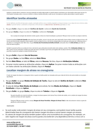 MS PROJECT 2010 NA GESTÃO DE PROJETOS
www.sm3g.com.br
contato@sm3g.com.br
32 9194 8282 | 32 8877 4565
102
exibição no painel inferior mostrará os recursos atribuídos às tarefas selecionadas no painel superior juntamente com informações sobre esses recursos. As
informações mostradas sobre o recurso se referem a todas as tarefas atribuídas a cada recurso, não apenas às tarefas selecionadas no painel superior.
Identificar tarefas atrasadas
Se tiver definido uma linha de base para o projeto, você pode verificar como as tarefas progridem ao longo do tempo e se as datas de início e término estão
adiadas. É possível rastrear o andamento comparando a linha de base e as datas de início e de término agendadas ou reais.
1. Na guia Exibir, clique na seta em Gráfico de Gantt e selecione Gantt de Controle.
2. No grupo Dados, clique na seta em Tabelas e selecione Variação.
Se os campos de variação não estiverem visíveis, ajuste o divisor do modo de exibição ou pressione TAB para mover-se entre os campos e exibi-los.
O modo de exibição Gantt de Controle exibe duas barras de tarefas, uma em cima da outra, para cada tarefa. A barra inferior mostra as datas de início e de
término da linha de base, enquanto a barra superior mostra as datas de início e de término programadas, de modo que você possa ver a diferença entre o
seu plano e o cronograma atual. Além disso, na guia Formato das Ferramentas do Gráfico de Gantt, você pode clicar em Linha de Base para exibir as
linhas de base de gráfico.
Também é possível verificar se as datas de início e de término para atribuições de tarefa estão sendo adiadas, usando o filtro Atribuições Adiadas. Esse
filtro mostra recursos atribuídos a tarefas que ainda não foram concluídas e que foram prorrogadas além da data de término da linha de base. Para usar
esse filtro, é preciso ter salvado um plano de linha de base.
1. Na guia Exibir, clique em Uso de Recursos.
2. No grupo Dados, na lista Filtro, selecione Mais Filtros.
3. Na lista Mais Filtros, ao lado de Filtros, selecione Recurso. Na lista, clique em Atribuições Adiadas.
4. Se quiser mostrar apenas as atribuições adiadas, clique em Aplicar. Se quiser mostrar todas as atribuições com
um realce colorido nas atribuições adiadas, clique em Realçar.
Localizar margem de atraso no cronograma
O valor da margem de atraso no cronograma indica o quanto as tarefas podem ser atrasadas antes que a data de término de outras tarefas ou do projeto
seja afetada.
1. Na guia Exibir, no grupo Modos de Exibição de Tarefa, clique na seta em Gráfico de Gantt e selecione Mais
Modos de Exibição.
2. A caixa de diálogo Mais Modos de Exibição será exibida. Na lista Modos de Exibição, clique em Gantt
Detalhado e clique em Aplicar.
3. Na guia Exibir, no grupo Dados, clique na seta em Tabelas e clique em Agenda.
Na parte de gráfico do modo de exibição, a margem de atraso aparece como barras finas à direita das tarefas, com os valores da margem de atraso
próximos às barras de Gantt regulares.
Pressione TAB para mover-se até os campos Margem de Atraso Permitida e Margem de Atraso Total, se eles não estiverem visíveis na parte de
planilha do modo de exibição.
OBSERVAÇÕES
 Se você souber onde existem margens de atraso em seu cronograma, você poderá mover tarefas quando
determinadas fases do cronograma não tiverem margem de atraso e outras tiverem margem em excesso.
 Os valores de margem de atraso também podem indicar uma inconsistência do cronograma. Por exemplo, um
valor negativo de margem de atraso ocorre quando uma tarefa tem uma dependência término-a-início com a
 