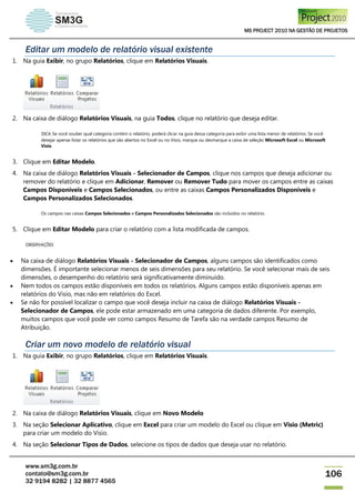 MS PROJECT 2010 NA GESTÃO DE PROJETOS
www.sm3g.com.br
contato@sm3g.com.br
32 9194 8282 | 32 8877 4565
106
Editar um modelo de relatório visual existente
1. Na guia Exibir, no grupo Relatórios, clique em Relatórios Visuais.
2. Na caixa de diálogo Relatórios Visuais, na guia Todos, clique no relatório que deseja editar.
DICA Se você souber qual categoria contém o relatório, poderá clicar na guia dessa categoria para exibir uma lista menor de relatórios. Se você
desejar apenas listar os relatórios que são abertos no Excel ou no Visio, marque ou desmarque a caixa de seleção Microsoft Excel ou Microsoft
Visio.
3. Clique em Editar Modelo.
4. Na caixa de diálogo Relatórios Visuais - Selecionador de Campos, clique nos campos que deseja adicionar ou
remover do relatório e clique em Adicionar, Remover ou Remover Tudo para mover os campos entre as caixas
Campos Disponíveis e Campos Selecionados, ou entre as caixas Campos Personalizados Disponíveis e
Campos Personalizados Selecionados.
Os campos nas caixas Campos Selecionados e Campos Personalizados Selecionados são incluídos no relatório.
5. Clique em Editar Modelo para criar o relatório com a lista modificada de campos.
OBSERVAÇÕES
 Na caixa de diálogo Relatórios Visuais - Selecionador de Campos, alguns campos são identificados como
dimensões. É importante selecionar menos de seis dimensões para seu relatório. Se você selecionar mais de seis
dimensões, o desempenho do relatório será significativamente diminuído.
 Nem todos os campos estão disponíveis em todos os relatórios. Alguns campos estão disponíveis apenas em
relatórios do Visio, mas não em relatórios do Excel.
 Se não for possível localizar o campo que você deseja incluir na caixa de diálogo Relatórios Visuais -
Selecionador de Campos, ele pode estar armazenado em uma categoria de dados diferente. Por exemplo,
muitos campos que você pode ver como campos Resumo de Tarefa são na verdade campos Resumo de
Atribuição.
Criar um novo modelo de relatório visual
1. Na guia Exibir, no grupo Relatórios, clique em Relatórios Visuais.
2. Na caixa de diálogo Relatórios Visuais, clique em Novo Modelo
3. Na seção Selecionar Aplicativo, clique em Excel para criar um modelo do Excel ou clique em Visio (Metric)
para criar um modelo do Visio.
4. Na seção Selecionar Tipos de Dados, selecione os tipos de dados que deseja usar no relatório.
 