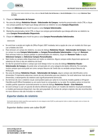 MS PROJECT 2010 NA GESTÃO DE PROJETOS
www.sm3g.com.br
contato@sm3g.com.br
32 9194 8282 | 32 8877 4565
107
DICA Para incluir dados divididos em fases, selecione Uso da Tarefa, Uso de Recursos ou Uso de Atribuições na lista na seção Selecionar Tipos
de Dados.
5. Clique em Selecionador de Campos
6. Na caixa de diálogo Relatórios Visuais - Selecionador de Campos, mantenha pressionada a tecla CTRL e clique
nos campos padrão do Project que deseja adicionar ao relatório na caixa Campos Disponíveis.
7. Clique em Adicionar para movê-los para a caixa Campos Selecionados.
8. Mantenha pressionada a tecla CTRL e clique nos campos personalizados que deseja adicionar ao relatório na
caixa Campos Personalizados Disponíveis.
9. Clique em Adicionar para movê-los para a caixa Campos Personalizados Selecionados.
OBSERVAÇÕES
 Se você tiver a versão em inglês do Office Project 2007 instalada, terá a opção de criar um modelo do Visio que
use unidades dos EUA.
 Para remover um campo do relatório, na caixa de diálogo Relatórios Visuais - Selecionador de Campos, clique
no campo na caixa Campos Selecionados ou Campos Personalizados Selecionados e clique em Remover.
Para remover todos os campos padrão ou personalizados do relatório, clique em Remover Tudo na seção
Selecionar Campos ou Selecionar Campos Personalizados.
 Nem todos os campos estão disponíveis em todos os relatórios. Alguns campos estão disponíveis apenas em
relatórios do Visio e não em relatórios do Excel.
 Se não for possível localizar o campo que você deseja incluir na caixa de diálogo Relatórios Visuais -
Selecionador de Campos, ele pode estar armazenado em uma categoria de dados diferente. Por exemplo,
muitos campos que você pode ver como campos Resumo de Tarefa são na verdade campos Resumo de
Atribuição.
 Na caixa de diálogo Relatórios Visuais - Selecionador de Campos, alguns campos são identificados como
dimensões. É importante selecionar menos de seis dimensões para seu relatório. Se você selecionar mais de seis
dimensões, o desempenho do relatório será significativamente diminuído.
 Ao terminar de criar o relatório visual, você poderá optar por salvá-lo no local do modelo padrão (c:Program
FilesMicrosoft OfficeTemplates) ou em outro local no computador ou na rede. Os modelos salvos no local do
modelo padrão aparecem automaticamente na caixa de diálogo Relatórios Visuais - Criar Relatório.
 Se você começar a usar um pacote de idioma diferente após salvar um modelo de relatório visual personalizado,
o modelo permanecerá disponível, mas não será populado. Os nomes de campos originais não são reconhecidos
no novo idioma e não são incluídos no relatório.
Exportar dados do relatório
Você pode selecionar dados específicos para exportar em uma categoria (cubo OLAP) ou pode exportar todos os dados do projeto como um banco de
dados para a geração de relatórios.
Exportar dados como um cubo OLAP
 