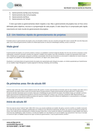 MS PROJECT 2010 NA GESTÃO DE PROJETOS
www.sm3g.com.br
contato@sm3g.com.br
32 9194 8282 | 32 8877 4565
11
6. Gerenciamento de Recursos Humanos
7. Gerenciamento das Comunicações
8. Gerenciamento de Risco
9. Gerenciamento de Tempo
É claro que todos os gerenciamentos dizem respeito a isso. Mas o gerenciamento de projetos traz um foco único
delineado pelos objetivos, recursos e a programação de cada projeto. O valor desse foco é comprovado pelo rápido
crescimento em todo mundo do gerenciamento de projetos:
1.2 - Um histórico rápido do gerenciamento de projetos
É tentador pensar no gerenciamento de projetos como uma disciplina moderna, mas seus conceitos principais têm raízes no século XIX. Leia este artigo para
saber como a teoria de gerenciamento moderno foi influenciada durante um século de metodologias científicas, sociais e comerciais.
Visão geral
O gerenciamento de projetos, em sua forma moderna, começou a se estabelecer somente há algumas décadas. No início dos anos 60, as empresas e outras
organizações começaram a perceber o benefício de organizar o trabalho como projetos. Essa visão centralizada no projeto da organização evoluiu ainda
mais, à medida que as organizações começaram a entender a necessidade crítica de seus funcionários se comunicarem e colaborarem ao mesmo tempo em
que integram seu trabalho em vários departamentos e profissões e, em alguns casos, setores inteiros.
Atualmente, os princípios básicos do gerenciamento de projetos são representados pelo triângulo do projeto, um símbolo popularizado por Harold Kerzner
em seu trabalho, Project Management: A Systems Approach to Planning, Scheduling, and Controlling.
Os primeiros anos: fim do século XIX
Podemos viajar ainda mais, para a última metade do século XIX, quando o mundo comercial estava se tornando cada vez mais complexo, para saber como o
gerenciamento de projetos evoluiu a partir dos princípios básicos de gerenciamento. Projetos governamentais de larga escala foram o ímpeto para a
tomada de decisões importantes que se tornaram a base para a metodologia do gerenciamento de projetos. Nos Estados Unidos, por exemplo, o primeiro
projeto governamental verdadeiramente grande foi a ferrovia transcontinental, que começou a ser construída na década de 1860. Repentinamente, os
líderes empresariais se viram diante da tarefa assustadora de organizar o trabalho manual de milhares de trabalhadores e o processamento e a montagem
de quantidades sem precedentes de matéria-prima.
Início do século XX
Perto da virada do século, Frederick Taylor (1856–1915) iniciou seus estudos detalhados do trabalho. Ele aplicou raciocínio científico ao trabalho mostrando
que a mão-de-obra pode ser analisada e aperfeiçoada com a ênfase em seus elementos fundamentais. Ele aplicou seu raciocínio às tarefas encontradas nas
usinas, como coleta de areia e levantamento e mudança de peças. Antes disso, a única maneira de melhorar a produtividade era exigir trabalho mais árduo e
mais horas dos trabalhadores. Taylor introduziu o conceito de trabalhar com mais eficiência, em vez de trabalhar mais arduamente e mais horas. A inscrição
no túmulo de Taylor na Filadélfia comprova seu lugar na história do gerenciamento: "O pai do gerenciamento científico".
 