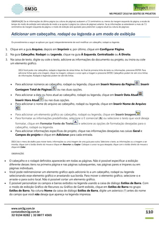 MS PROJECT 2010 NA GESTÃO DE PROJETOS
www.sm3g.com.br
contato@sm3g.com.br
32 9194 8282 | 32 8877 4565
110
OBSERVAÇÃO Se as informações da última página (ou coluna de páginas) acabarem a 7,5 centímetros ou menos da margem esquerda da página, a escala de
tempo do modo de exibição será reduzida de modo a se ajustar à página (ou coluna de páginas) anterior. Se as informações se estenderem a mais de 7,5
centímetros da margem esquerda da página, o modo de exibição será ajustado para preencher a página atual (ou coluna de páginas).
Adicionar um cabeçalho, rodapé ou legenda a um modo de exibição
Os procedimentos a seguir se aplicam por igual, independentemente de você modificar um cabeçalho, rodapé ou legenda.
1. Clique em a guia Arquivo, depois em Imprimir e, por último, clique em Configurar Página.
2. Na guia Cabeçalho, Rodapé ou Legenda, clique na guia À Esquerda, Centralizado ou À Direita.
3. Na caixa de texto, digite ou cole o texto, adicione as informações do documento ou projeto, ou insira ou cole
um elemento gráfico.
DICA Você pode criar cabeçalhos, rodapés e legendas de várias linhas. Ao final da primeira linha de texto ou informações, pressione ENTER. Para
adicionar linhas após uma imagem, clique na imagem, coloque o cursor após a imagem e pressione ENTER. Cabeçalhos podem ter até cinco linhas
de informações. Rodapés e legendas podem ter até três linhas.
 Para adicionar números ao cabeçalho, rodapé ou legenda, clique em Inserir Número da Página , Inserir
Contagem Total de Páginas ou nas duas opções.
 Para adicionar a data ou hora atual ao cabeçalho, rodapé ou legenda, clique em Inserir Data Atual ,
Inserir Hora Atual ou nas duas opções.
 Para adicionar o nome do arquivo ao cabeçalho, rodapé ou legenda, clique em Inserir Nome de Arquivo
.
 Para adicionar um elemento gráfico ao cabeçalho, rodapé ou legenda, clique em Inserir Imagem .
 Para formatar as informações predefinidas, selecione o E comercial (&) ou selecione o texto que você deseja
formatar, clique em Formatar Fonte do Texto e selecione as opções de formatação desejadas para o
cabeçalho, rodapé ou legenda.
 Para adicionar informações específicas de projeto, clique nas informações desejadas nas caixas Geral e
Campos do projeto e clique em Adicionar para cada entrada.
DICA Use o menu de atalho para mover texto, informações ou uma imagem de uma guia para outra. Selecione o texto, as informações ou a imagem a ser
movida, clique com o botão direito do mouse e clique em Recortar ou Copiar. Coloque o cursor na guia desejada, clique com o botão direito do mouse e
clique em Colar.
OBSERVAÇÕES
 O cabeçalho e o rodapé definidos aparecerão em todas as páginas. Não é possível especificar a exibição
diferente desses itens na primeira página e nas páginas subsequentes, nas páginas pares e ímpares ou em
páginas individuais.
 Você pode redimensionar um elemento gráfico após adicioná-lo a um cabeçalho, rodapé ou legenda
selecionando esse elemento gráfico e arrastando sua borda. Para mover o elemento gráfico, selecione-o e
arraste-o para outro local. Não é possível cortar um elemento gráfico.
 É possível personalizar os campos e barras exibidos na legenda usando a caixa de diálogo Estilos de Barra. Com
o modo de exibição Gráfico de Recursos ou Gráfico de Gantt exibido, clique em Estilos de Barra no grupo
Estilos de Barra. Na coluna Nome da caixa de diálogo Estilos de Barra, digite um asterisco (*) antes do nome
do campo que você não deseja que apareça na legenda impressa.
 