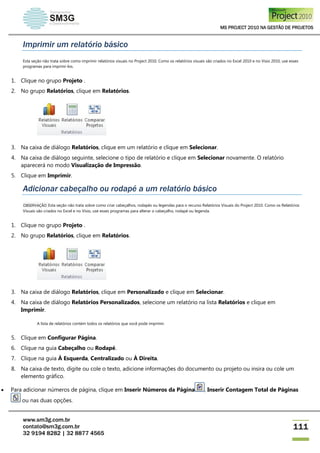 MS PROJECT 2010 NA GESTÃO DE PROJETOS
www.sm3g.com.br
contato@sm3g.com.br
32 9194 8282 | 32 8877 4565
111
Imprimir um relatório básico
Esta seção não trata sobre como imprimir relatórios visuais no Project 2010. Como os relatórios visuais são criados no Excel 2010 e no Visio 2010, use esses
programas para imprimi-los.
1. Clique no grupo Projeto .
2. No grupo Relatórios, clique em Relatórios.
3. Na caixa de diálogo Relatórios, clique em um relatório e clique em Selecionar.
4. Na caixa de diálogo seguinte, selecione o tipo de relatório e clique em Selecionar novamente. O relatório
aparecerá no modo Visualização de Impressão.
5. Clique em Imprimir.
Adicionar cabeçalho ou rodapé a um relatório básico
OBSERVAÇÃO Esta seção não trata sobre como criar cabeçalhos, rodapés ou legendas para o recurso Relatórios Visuais do Project 2010. Como os Relatórios
Visuais são criados no Excel e no Visio, use esses programas para alterar o cabeçalho, rodapé ou legenda.
1. Clique no grupo Projeto .
2. No grupo Relatórios, clique em Relatórios.
3. Na caixa de diálogo Relatórios, clique em Personalizado e clique em Selecionar.
4. Na caixa de diálogo Relatórios Personalizados, selecione um relatório na lista Relatórios e clique em
Imprimir.
A lista de relatórios contém todos os relatórios que você pode imprimir.
5. Clique em Configurar Página.
6. Clique na guia Cabeçalho ou Rodapé.
7. Clique na guia À Esquerda, Centralizado ou À Direita.
8. Na caixa de texto, digite ou cole o texto, adicione informações do documento ou projeto ou insira ou cole um
elemento gráfico.
 Para adicionar números de página, clique em Inserir Números da Página , Inserir Contagem Total de Páginas
ou nas duas opções.
 