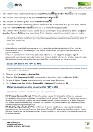 MS PROJECT 2010 NA GESTÃO DE PROJETOS
www.sm3g.com.br
contato@sm3g.com.br
32 9194 8282 | 32 8877 4565
112
 Para adicionar a data ou a hora atual, clique em Inserir Data Atual , Inserir Hora Atual ou nas duas opções.
 Para adicionar o nome do arquivo, clique em Inserir Nome do Arquivo .
 Para adicionar um elemento gráfico, clique em Inserir Imagem .
 Para formatar informações predefinidas, selecione o E comercial (&) ou selecione o texto que você deseja formatar,
clique em Formatar Fonte do Texto e selecione as opções de formatação desejadas.
 Para adicionar informações específicas de projeto, clique nas informações desejadas nas caixas Geral e Campos do
projeto e clique em Adicionar para cada entrada. Repita esta etapa para adicionar mais informações ao projeto.
DICA Você pode criar cabeçalhos e rodapés de várias linhas. Ao final da primeira linha de texto ou informações, pressione ENTER. Para adicionar linhas após
uma imagem, clique na imagem, coloque o cursor após a imagem e pressione ENTER. Cabeçalhos podem ter até cinco linhas de informações. Rodapés e
legendas podem ter até três linhas.
OBSERVAÇÕES
 O cabeçalho e o rodapé definidos aparecerão em todas as páginas. Não é possível especificar a exibição
diferente desses itens na primeira página e nas páginas subsequentes, nas páginas pares e ímpares ou em
páginas individuais.
 Você pode redimensionar um elemento gráfico após adicioná-lo a um cabeçalho, rodapé ou legenda
selecionando-o e arrastando sua borda. Para mover o elemento gráfico, selecione-o e arraste-o para outro local.
Não é possível cortar um elemento gráfico.outro local. Não é possível cortar um elemento gráfico.
Salvar um plano em PDF ou XPS
Os formatos de arquivo PDF e XPS são uma forma popular de salvar e exibir um plano de projeto para que outras pessoas vejam, sem que elas precisem ter
o Project instalado em seus computadores.
1. Clique em a guia Arquivo e em Compartilhar.
2. Clique em Criar Documento PDF/XPS e, em seguida, no lado direito, clique em Criar um PDF/XPS.
3. Na caixa de diálogo Procurar, selecione um nome e um local para o documento.
4. Na lista Salvar como tipo, selecione Arquivos PDF ou Arquivos XPS e clique em OK.
Mais informações sobre documentos PDF e XPS
O Project 2010 oferece suporte para a exportação de seu arquivo para os seguintes formatos:
 PDF (Portable Document Format) PDF é um formato de arquivo eletrônico de layout fixo que preserva a
formatação do documento e possibilita o compartilhamento de arquivos. O formato PDF garante que, quando o
arquivo é exibido online ou impresso, ele mantenha exatamente o formato pretendido e os dados no arquivo
não possam ser facilmente alterados. O formato PDF também é útil para documentos que serão reproduzidos
usando métodos de impressão comercial.
 XPS (XML Paper Specification) O XPS é um formato de arquivo eletrônico que preserva a formatação do
documento e permite o compartilhamento do arquivo. O formato XPS garante que, quando o arquivo é exibido
online ou impresso, ele mantenha exatamente o formato pretendido e que os dados no arquivo não possam ser
facilmente alterados.
 
