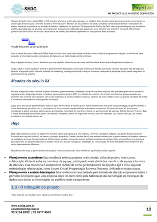 MS PROJECT 2010 NA GESTÃO DE PROJETOS
www.sm3g.com.br
contato@sm3g.com.br
32 9194 8282 | 32 8877 4565
12
O sócio de Taylor, Henry Gantt (1861–1919), estudou a fundo a ordem das operações no trabalho. Seus estudos sobre gerenciamento se concentraram na
construção de navios para a marinha durante a Primeira Guerra Mundial. Os seus Gráficos de Gantt, completos com barras de tarefas e marcadores de
etapas, destacam a sequência e a duração de todas as tarefas em um processo. Os diagramas do Gráfico de Gantt são comprovadamente uma ferramenta
analítica avançada para os gerentes e permaneceram praticamente inalterados por quase cem anos. Somente nos anos 90 o Microsoft Office Project
primeiro adicionou linhas de vínculo a essas barras de tarefas, descrevendo dependências mais precisas entre as tarefas.
Com o passar dos anos, o Microsoft Office Project incluiu ainda mais informações nas linhas, como linhas de progresso em relação a uma linha de base,
variações e linhas descrevendo o progresso do status em um determinado ponto no tempo.
Hoje, o legado de Henry Gantt é lembrado por uma medalha oferecida em seu nome pela Sociedade Americana de Engenheiros Mecânicos.
Taylor, Gantt, e outros ajudaram a tornar o gerenciamento de projetos uma função empresarial distinta que requer estudo e disciplina. Nas décadas que
levaram à Segunda Guerra Mundial, métodos de marketing, psicologia industrial e relações humanas começaram a despontar como partes integrantes do
gerenciamento de projetos.
Meados do século XX
Durante a segunda Guerra Mundial, projetos militares e governamentais complexos e uma mão-de-obra reduzida pela guerra exigiram novas estruturas
organizacionais. Diagramas de rede complexos, denominados gráficos PERT e o método do caminho crítico foram introduzidos, proporcionando aos
gerentes mais controle sobre projetos com muita engenharia e muito complexos (como os sistemas de armas militares com sua grande variedade de tarefas
e numerosas interações em muitos pontos no tempo).
Logo, essas técnicas se espalharam por todos os tipos de indústrias, à medida que os líderes empresariais buscaram novas estratégias de gerenciamento e
novas ferramentas para lidar com o crescimento em um mundo em rápida evolução e altamente competitivo. No início dos anos 60, as empresas
começaram a aplicar teorias de sistema gerais às interações comerciais. Em seu livro, A teoria e o gerenciamento de sistemas, Richard Johnson, Fremont Kast
e James Rosenzweig descreveram como uma empresa moderna é como um organismo humano, com um esqueleto, um sistema muscular, um sistema
circulatório, um sistema nervoso etc.
Hoje
Essa visão da empresa como um organismo humano significa que para que uma empresa sobreviva e prospere, todas as suas partes funcionais devem
funcionar em conjunto na busca de metas ou projetos específicos. Desde a década de 60, esse método voltado para o gerenciamento de projetos começou
se estabelecer em suas formas modernas. Embora vários modelos comerciais tenham evoluído durante esse período, todos compartilham uma estrutura
básica comum: um gerente administra o projeto, reúne uma equipe e assegura a integração e a comunicação do fluxo de trabalho horizontalmente em
vários departamentos diferentes.
Nos últimos dez anos, o gerenciamento de projetos continuou evoluindo. Duas tendências significativas estão surgindo:
 Planejamento ascendente Essa tendência enfatiza projetos mais simples, ciclos de projeto mais curtos,
colaboração eficiente entre os membros da equipe, participação mais sólida dos membros da equipe e tomada
de decisões. Essa tendência é amplamente conhecida como gerenciamento de projetos ágil e inclui algumas
metodologias relacionadas, como Scrum, Cristal, Programação Extrema, Processo Unificado e muitas outras.
 Planejamento e revisão hierárquico Esta tendência é caracterizada pela tomada de decisão empresarial sobre o
portfólio de projetos que uma empresa deve ter, bem como pela habilitação das tecnologias de mineração de
dados para tornar as informações no portfólio mais transparentes.
1.3 - O triângulo do projeto
“Você pode ter um resultado bom, rápido ou econômico. Escolha dois.”
 