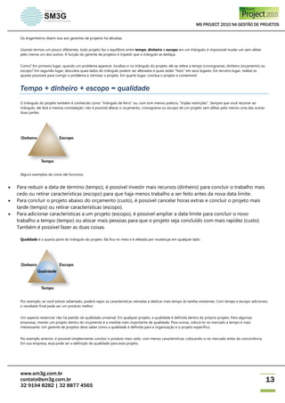 MS PROJECT 2010 NA GESTÃO DE PROJETOS
www.sm3g.com.br
contato@sm3g.com.br
32 9194 8282 | 32 8877 4565
13
Os engenheiros dizem isso aos gerentes de projetos há décadas.
Usando termos um pouco diferentes, todo projeto faz o equilíbrio entre tempo, dinheiro e escopo em um triângulo; é impossível mudar um sem afetar
pelo menos um dos outros. A função do gerente de projetos é impedir que o triângulo se desfaça.
Como? Em primeiro lugar, quando um problema aparecer, localize-o no triângulo do projeto: ele se refere a tempo (cronograma), dinheiro (orçamento) ou
escopo? Em segundo lugar, descubra quais lados do triângulo podem ser alterados e quais estão "fixos" em seus lugares. Em terceiro lugar, realize os
ajustes possíveis para corrigir o problema e otimizar o projeto. Em quarto lugar, conclua o projeto e comemore!
Tempo + dinheiro + escopo = qualidade
O triângulo do projeto também é conhecido como "triângulo de ferro" ou, com tom menos poético, "triplas restrições". Sempre que você recorrer ao
triângulo, ele fará a mesma constatação: não é possível alterar o orçamento, cronograma ou escopo de um projeto sem afetar pelo menos uma das outras
duas partes.
Alguns exemplos de como ele funciona:
 Para reduzir a data de término (tempo), é possível investir mais recursos (dinheiro) para concluir o trabalho mais
cedo ou retirar características (escopo) para que haja menos trabalho a ser feito antes da nova data limite.
 Para concluir o projeto abaixo do orçamento (custo), é possível cancelar horas extras e concluir o projeto mais
tarde (tempo) ou retirar características (escopo).
 Para adicionar características a um projeto (escopo), é possível ampliar a data limite para concluir o novo
trabalho a tempo (tempo) ou alocar mais pessoas para que o projeto seja concluído com mais rapidez (custo).
Também é possível fazer as duas coisas.
Qualidade é a quarta parte do triângulo do projeto. Ela fica no meio e é afetada por mudanças em qualquer lado.
Por exemplo, se você estiver adiantado, poderá repor as características retiradas e dedicar mais tempo às tarefas existentes. Com tempo e escopo adicionais,
o resultado final pode ser um produto melhor.
Um aspecto essencial: não há padrão de qualidade universal. Em qualquer projeto, a qualidade é definida dentro do próprio projeto. Para algumas
empresas, manter um projeto dentro do orçamento é a medida mais importante de qualidade. Para outras, colocá-lo no mercado a tempo é mais
interessante. Um gerente de projetos deve saber como a qualidade é definida para a organização e o projeto específico.
No exemplo anterior, é possível simplesmente concluir o produto mais cedo, com menos características, colocando-o no mercado antes da concorrência.
Em sua empresa, essa pode ser a definição de qualidade para esse projeto.
 