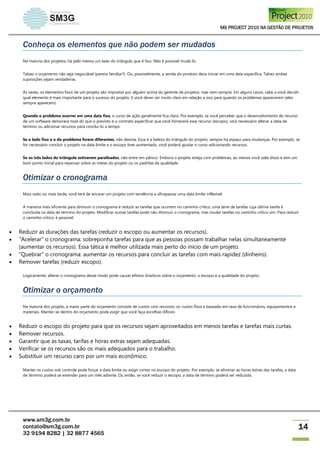 MS PROJECT 2010 NA GESTÃO DE PROJETOS
www.sm3g.com.br
contato@sm3g.com.br
32 9194 8282 | 32 8877 4565
14
Conheça os elementos que não podem ser mudados
Na maioria dos projetos, há pelo menos um lado do triângulo que é fixo. Não é possível mudá-lo.
Talvez o orçamento não seja negociável (parece familiar?). Ou, possivelmente, a venda do produto deva iniciar em uma data específica. Talvez ambas
suposições sejam verdadeiras.
Ás vezes, os elementos fixos de um projeto são impostos por alguém acima do gerente de projetos, mas nem sempre. Em alguns casos, cabe a você decidir
qual elemento é mais importante para o sucesso do projeto. E você dever ser muito claro em relação a isso para quando os problemas aparecerem (eles
sempre aparecem).
Quando o problema ocorrer em uma data fixa, o curso de ação geralmente fica claro. Por exemplo, se você perceber que o desenvolvimento do recurso
de um software demorará mais do que o previsto e o contrato especificar que você fornecerá esse recurso (escopo), será necessário alterar a data de
término ou adicionar recursos para conclui-lo a tempo.
Se o lado fixo e o do problema forem diferentes, não desista. Essa é a beleza do triângulo do projeto: sempre há espaço para mudanças. Por exemplo, se
for necessário concluir o projeto na data limite e o escopo tiver aumentado, você poderá ajustar o curso adicionando recursos.
Se os três lados do triângulo estiverem paralisados, não entre em pânico. Embora o projeto esteja com problemas, ao menos você sabe disso e tem um
bom ponto inicial para repensar sobre as metas do projeto ou os padrões de qualidade.
Otimizar o cronograma
Mais cedo ou mais tarde, você terá de encarar um projeto com tendência a ultrapassar uma data limite inflexível.
A maneira mais eficiente para diminuir o cronograma é reduzir as tarefas que ocorrem no caminho crítico, uma série de tarefas cuja última tarefa é
concluída na data de término do projeto. Modificar outras tarefas pode não diminuir o cronograma, mas mudar tarefas no caminho crítico sim. Para reduzir
o caminho crítico, é possível:
 Reduzir as durações das tarefas (reduzir o escopo ou aumentar os recursos).
 "Acelerar" o cronograma: sobreponha tarefas para que as pessoas possam trabalhar nelas simultaneamente
(aumentar os recursos). Essa tática é melhor utilizada mais perto do início de um projeto.
 "Quebrar" o cronograma: aumentar os recursos para concluir as tarefas com mais rapidez (dinheiro).
 Remover tarefas (reduzir escopo).
Logicamente, alterar o cronograma desse modo pode causar efeitos drásticos sobre o orçamento, o escopo e a qualidade do projeto.
Otimizar o orçamento
Na maioria dos projeto, a maior parte do orçamento consiste de custos com recursos: os custos fixos e baseado em taxa de funcionários, equipamentos e
materiais. Manter-se dentro do orçamento pode exigir que você faça escolhas difíceis:
 Reduzir o escopo do projeto para que os recursos sejam aproveitados em menos tarefas e tarefas mais curtas.
 Remover recursos.
 Garantir que as taxas, tarifas e horas extras sejam adequadas.
 Verificar se os recursos são os mais adequados para o trabalho.
 Substituir um recurso caro por um mais econômico.
Manter os custos sob controle pode forçar a data limite ou exigir cortes no escopo do projeto. Por exemplo, se eliminar as horas extras das tarefas, a data
de término poderá se estender para um mês adiante. Ou então, se você reduzir o escopo, a data de término poderá ser reduzida.
 