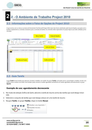 MS PROJECT 2010 NA GESTÃO DE PROJETOS
www.sm3g.com.br
contato@sm3g.com.br
32 9194 8282 | 32 8877 4565
16
2 2 - O Ambiente de Trabalho Project 2010
2.1 - Informações sobre a Faixa de Opções do Project 2010
O que ocorreu com os menus e as barras de ferramentas? No Microsoft Project 2010, esses itens foram substituídos pela Faixa de Opções, que ajuda você a
localizar rapidamente os comandos necessários para a conclusão de tarefas. Os comandos estão organizados em grupos lógicos que estão coletados juntos
nas guias.
2.2 - Guia Tarefa
A guia Tarefa fornece botões para adicionar, formatar e trabalhar com tarefas. No grupo Tarefas, você pode marcar a porcentagem completa, vincular uma
tarefa à outra e inativar uma tarefa. Você também pode converter as tarefas agendadas manualmente em tarefas agendadas automaticamente no grupo
Agenda.
Exemplo de uso: agendamento decrescente
1. No modo de exibição Gráfico de Gantt, adicione a tarefa de resumo acima das tarefas que você deseja incluir
nela.
2. Selecione o conjunto de tarefas que você deseja colocar em uma tarefa de resumo.
3. Na guia Tarefa, no grupo Tarefas, clique no botão Recuar.
 