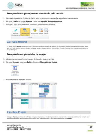 MS PROJECT 2010 NA GESTÃO DE PROJETOS
www.sm3g.com.br
contato@sm3g.com.br
32 9194 8282 | 32 8877 4565
17
Exemplo de uso: planejamento controlado pelo usuário
1. No modo de exibição Gráfico de Gantt, selecione uma ou mais tarefas agendadas manualmente.
2. Na guia Tarefa, no grupo Agenda, clique em Agendar Automaticamente.
3. O Project 2010 incorpora essas tarefas ao agendamento existente.
2.3 - Guia Recurso
Os botões na guia Recurso ajudam você com o negócio muitas vezes complexo de gerenciar os recursos que realizam o trabalho em seu projeto. Nessa
guia, você pode adicionar recursos, designá-los para as tarefas e nivelar os recursos superalocados. Também é possível iniciar o poderoso planejador de
equipe dessa guia.
Exemplo de uso: planejador de equipe
1. Abra um projeto que tenha recursos designados para as tarefas.
2. Na guia Recurso, no grupo Exibir, clique em Planejador de Equipe.
3. O planejador de equipe é exibido.
2.4 - Guia Projeto
Use a guia Projeto para manipular as funções avançadas do projeto que envolvem propriedades, agendamento e geração de relatórios. Por exemplo, você
pode adicionar campos personalizados, definir códigos WBS, inserir subprojetos e gerar relatórios visuais da guia Projeto.
 