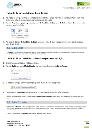 MS PROJECT 2010 NA GESTÃO DE PROJETOS
www.sm3g.com.br
contato@sm3g.com.br
32 9194 8282 | 32 8877 4565
18
Exemplo de uso: definir uma linha de base
1. No modo de exibição Gráfico de Gantt, selecione as tarefas a serem incluídas no plano de linha de base. Para
definir uma linha de base para todo o projeto, ignore esta etapa.
2. Na guia Projeto, no grupo Agenda, clique em Definir Linha de Base e em Definir Linha de Base novamente
no menu que for exibido.
3. Na caixa de diálogo Definir Linha de Base, selecione a linha de base e os parâmetros correspondentes que
você deseja definir.
2.5 - Guia Exibir
A guia Exibir é um ponto central para selecionar os vários modos de exibição disponíveis no Project 2010 e para personalizar o modo de exibição atual.
Também é o local onde você pode adicionar uma linha do tempo à exibição.
Exemplo de uso: adicionar linha do tempo a uma exibição
1. Selecione qualquer tipo de modo de exibição.
2. Na guia Exibir, no grupo Modo Divisão, marque a caixa de seleção Linha do Tempo.
3. O modo de exibição da linha do tempo aparece abaixo da Faixa de Opções.
4. Clique na guia Formatar a fim de acessar as opções para personalizar a linha do tempo.
OBSERVAÇÃO Não é possível marcar as caixas de seleção Linha do Tempo e Detalhes ao mesmo tempo. Você deve escolher um modo de exibição ou
outro.
2.6 - Guia Formatar
Os botões da guia Formatar ajudam você a personalizar o texto, as colunas, as cores e outros elementos de cada tipo de modo de exibição. Os grupos e os
botões na guia Formatar são completamente diferentes para cada tipo de modo de exibição. Eles são automaticamente alterados quando você altera o
modo de exibição.
O gráfico a seguir mostra a guia Formatar para um modo de exibição Gráfico de Gantt.
 