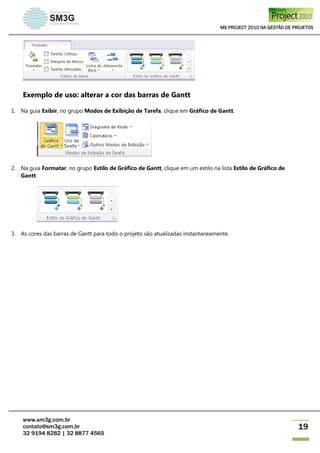 MS PROJECT 2010 NA GESTÃO DE PROJETOS
www.sm3g.com.br
contato@sm3g.com.br
32 9194 8282 | 32 8877 4565
19
Exemplo de uso: alterar a cor das barras de Gantt
1. Na guia Exibir, no grupo Modos de Exibição de Tarefa, clique em Gráfico de Gantt.
2. Na guia Formatar, no grupo Estilo de Gráfico de Gantt, clique em um estilo na lista Estilo de Gráfico de
Gantt.
3. As cores das barras de Gantt para todo o projeto são atualizadas instantaneamente.
 