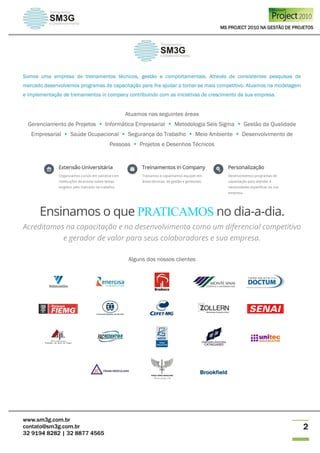 MS PROJECT 2010 NA GESTÃO DE PROJETOS
www.sm3g.com.br
contato@sm3g.com.br
32 9194 8282 | 32 8877 4565
2
Somos uma empresa de treinamentos técnicos, gestão e comportamentais. Através de consistentes pesquisas de
mercado desenvolvemos programas de capacitação para lhe ajudar a tornar-se mais competitivo. Atuamos na modelagem
e implementação de treinamentos in company contribuindo com as iniciativas de crescimento da sua empresa.
Atuamos nas seguintes áreas
Gerenciamento de Projetos  Informática Empresarial  Metodologia Seis Sigma  Gestão da Qualidade
Empresarial  Saúde Ocupacional  Segurança do Trabalho  Meio Ambiente  Desenvolvimento de
Pessoas  Projetos e Desenhos Técnicos
Ensinamos o que PRATICAMOS no dia-a-dia.
Acreditamos na capacitação e no desenvolvimento como um diferencial competitivo
e gerador de valor para seus colaboradores e sua empresa.
Alguns dos nossos clientes
 
