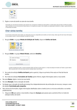 MS PROJECT 2010 NA GESTÃO DE PROJETOS
www.sm3g.com.br
contato@sm3g.com.br
32 9194 8282 | 32 8877 4565
23
3. Digite o nome da tarefa na caixa da nova tarefa.
Você pode usar uma estrutura de tópicos para organizar seu cronograma à medida que insere tarefas, ou pode esperar até que todas as tarefas do projeto
sejam inseridas. Ao criar uma estrutura de tópicos para um cronograma do projeto, você simplifica sua organização, facilitando a criação, o gerenciamento e
a manutenção do projeto.
Criar várias tarefas
Se você estiver adicionando várias tarefas com atribuições de recurso e dependências de tarefas ao mesmo tempo, talvez seja útil inserir essas informações
em seu projeto usando o modo de exibição Formulário de Tarefas.
1. Na guia Exibir, no grupo Modos de Exibição de Tarefa, clique em Gráfico de Gantt.
2. Na guia Exibir, no grupo Modo Divisão, selecione Detalhes.
A janela é dividida para exibir o modo de exibição Gráfico de Gantt na parte superior e o modo de exibição Formulário de Tarefas na parte inferior.
Não é possível exibir a linha de tempo durante a exibição desse modo divisão.
3. No modo de exibição Gráfico de Gantt (parte superior), clique na primeira linha vazia no final da lista de
tarefas.
4. No modo de exibição Formulário de Tarefas (parte inferior), digite informações sobre a nova tarefa:
 Na caixa Nome, digite o nome da nova tarefa.
 Na caixa Duração, insira a duração da tarefa.
 Se desejar que a duração da tarefa permaneça fixa independentemente das atribuições de recursos, marque a caixa
de seleção Controlada pelo empenho.
 Nas colunas do formulário, digite informações detalhadas sobre a tarefa (como os recursos atribuídos e as tarefas
predecessoras).
5. Clique em OK para salvar a nova tarefa e clique em Avançar para passar para a próxima linha no modo de
exibição Gráfico de Gantt.
 