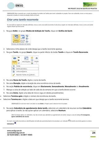 MS PROJECT 2010 NA GESTÃO DE PROJETOS
www.sm3g.com.br
contato@sm3g.com.br
32 9194 8282 | 32 8877 4565
24
OBSERVAÇÃO Não é possível usar o modo de exibição Formulário de Tarefas para inserir subtarefas no projeto. Para criar subtarefas, recue ou recue para a
esquerda as tarefas no modo de exibição Gráfico de Gantt.
Criar uma tarefa recorrente
Se uma tarefa se repete em intervalos definidos, insira-a como uma tarefa recorrente. Se ela não se repetir em intervalos definidos, insira-a como uma tarefa
regular sempre que ela ocorrer.
1. Na guia Exibir, no grupo Modos de Exibição de Tarefa, clique em Gráfico de Gantt.
2. Selecione a linha abaixo de onde deseja que a tarefa recorrente apareça.
3. Na guia Tarefa, no grupo Inserir, clique na parte inferior do botão Tarefa e clique em Tarefa Recorrente.
4. Na caixa Nome da Tarefa, digite o nome da tarefa.
5. Na caixa Duração, digite a duração de uma ocorrência única da tarefa.
6. Na seção Padrão de recorrência, clique em Diariamente, Semanalmente, Mensalmente ou Anualmente.
7. Marque a caixa de seleção ao lado de cada dia da semana em que a tarefa deverá ocorrer.
8. Na caixa Início, digite uma data de início e siga um destes procedimentos:
 Selecione Termina após e digite o número de ocorrências da tarefa.
 Selecione Termina em e digite a data em que deseja que a tarefa recorrente termine.
OBSERVAÇÃO Se você não inserir uma data na caixa Início, o Project usará a data de início do projeto.
9. Na seção Calendário de agendamento desta tarefa, selecione um calendário de recursos na lista Calendário
para aplicar à tarefa. Se não quiser aplicar um calendário, selecione Nenhum.
DICA Se desejar aplicar um calendário, mas não vincular esse calendário ao agendamento da tarefa, marque a caixa de seleção O cronograma
ignora calendários do recurso.
Ao inserir uma tarefa recorrente, as identificações da tarefa são automaticamente renumeradas e um indicador de tarefa recorrente aparece na coluna
Indicadores .
 