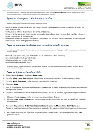 MS PROJECT 2010 NA GESTÃO DE PROJETOS
www.sm3g.com.br
contato@sm3g.com.br
32 9194 8282 | 32 8877 4565
25
Se você atribuir recursos a uma tarefa de resumo recorrente digitando seus nomes no campo Nomes de Recursos, o recurso será atribuído ao total de
trabalho na tarefa recorrente e não às tarefas individuais recorrentes à medida que ocorrerem.
Aprender dicas para trabalhar com tarefas
Para definir suas tarefas de modo mais eficaz, considere as seguintes diretrizes:
 Divida as tarefas no nível de detalhes que deseja controlar. Você deve dividi-las de forma mais detalhada nas
áreas de maior risco.
 Verifique se os critérios de conclusão das tarefas estão claros.
 Defina as tarefas que sejam curtas quando comparadas à duração de todo o projeto. Será mais fácil estimar o
tempo e os recursos de tarefas curtas.
 Evite definir itens como férias ou treinamento como tarefas. Em vez disso, defina calendários de recursos para
contabilizar o tempo de folga (administrativo).
Exportar ou importar dados para outro formato de arquivo
Você pode exportar informações do Microsoft Project para outro formato usando um assistente. Veja a seguir uma lista dos formatos para o qual exportar
ou do qual importar.
 Microsoft Excel (como uma pasta de trabalho ou um relatório de Tabela Dinâmica)
 somente texto (delimitado por tabulação)
 valores separados por vírgulas (CSV)
 Extensible Markup Language (XML)
Ao definir ou editar os mapas de exportação ou importação desses assistentes, você pode facilmente transferir dados de e para os campos de tarefa,
recurso ou atribuição desejados.
Exportar informações do projeto
1. Clique na guia Arquivo e depois em Salvar como.
2. Na caixa Salvar como tipo, selecione o formato de arquivo para o qual você deseja exportar os dados.
3. Na caixa Nome do arquivo, digite um nome para o arquivo exportado.
4. Clique em Salvar.
5. Siga as instruções no Assistente para Exportação para exportar os dados desejados para os campos apropriados
no arquivo de destino.
6. Quando o assistente solicitar que você crie um novo mapa ou use um existente, siga um destes procedimentos:
 Clique em Novo mapa para criar um novo mapa de exportação do zero.
 Clique em Usar mapa existente para usar um mapa padrão ou um mapa que você tenha definido e salvado
anteriormente.
7. Na página Mapeamento de Tarefas, Mapeamento de Recursos ou Mapeamento de Atribuições do
Assistente para Exportação, verifique ou edite as suposições de mapeamento do Project ou crie um novo mapa:
 Para exportar informações específicas do projeto, digite ou selecione o campo desejado na coluna De e
pressione ENTER.
 