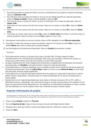 MS PROJECT 2010 NA GESTÃO DE PROJETOS
www.sm3g.com.br
contato@sm3g.com.br
32 9194 8282 | 32 8877 4565
26
 Para adicionar todos os campos de tarefas, recursos ou atribuições em seu projeto ao mapa de exportação,
clique em Adicionar Tudo.
 Para adicionar todos os campos de tarefas ou recursos de uma tabela específica ao mapa de exportação,
clique em Basear na tabela. Clique na tabela desejada e clique em OK.
 Para remover todos os campos de tarefas, recursos ou atribuições de um mapa de exportação, clique em
Limpar Tudo.
 Para inserir um novo campo acima de outro campo, clique em um campo na coluna De e clique em Inserir
Linha.
 Para inserir um novo campo acima de outro campo, clique em um campo na coluna De e clique em Inserir
Linha.
 Para excluir um campo, clique nele na coluna De e clique em Excluir Linha. Para alterar o nome do campo no
arquivo de destino, clique no campo na coluna Para e digite um novo nome.
8. Para exportar certas tarefas ou recursos somente, clique no filtro desejado na caixa Filtro de exportação.
9. Para alterar a ordem dos campos no arquivo de destino, clique em um campo na coluna Para e clique nos
botões Mover para mover o campo para a posição desejada.
10. Na última página do Assistente para Exportação, clique em Concluir para exportar os dados.
OBSERVAÇÕES
 Você pode exportar somente um projeto inteiro para o formato XML. O Project mapeia os dados
automaticamente, sem o Assistente para Exportação. Além disso, para minimizar o tamanho do arquivo, os
campos que contêm valores nulos não são incluídos no arquivo XML exportado.
 Na página Mapeamento de Tarefas, Mapeamento de Recursos ou Mapeamento de Atribuições do Assistente
para Exportação, em Visualizar, você pode examinar o layout do mapa de exportação.
 Você poderá salvar um mapa de exportação novo ou editado se quiser usá-lo novamente. Na última página do
Assistente para Exportação, clique em Salvar Mapa e digite um nome na caixa Nome do Mapa. O novo mapa
será adicionado à lista de mapas predefinidos.
 Você poderá usar um mapa de exportação existente de outro projeto se o mapa estiver disponível no arquivo
global. Usando o Organizador, você pode copiar um mapa de exportação de um arquivo de projeto para o
arquivo global.
 Quando você cria um mapa de exportação para salvar dados no formato de arquivo CSV ou TXT e define o
delimitador de texto, o delimitador, não a extensão de arquivo, controla o tipo de arquivo. Por exemplo, se você
salvar um arquivo denominado Meuprojeto.csv, mas especificar um delimitador de tabulação no mapa, o arquivo
CSV terá tabulações, em vez de vírgulas, mesmo que a extensão de arquivo indique vírgulas.
Importar informações do projeto
Você pode importar informações para o Project usando qualquer campo inserido no formato de arquivo de outro aplicativo, como Microsoft Office Excel,
Microsoft Office Access, Extensible Markup Language (XML), valores separados por vírgulas (CSV) ou formato de texto delimitado por tabulação.
1. Clique na guia Arquivo e depois em Procurar.
2. Na caixa Arquivos do tipo, clique no tipo de arquivo do qual você deseja importar dados.
3. Navegue para a pasta que contém o arquivo que deseja importar e selecione o arquivo na lista.
4. Clique em Abrir.
 