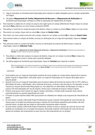MS PROJECT 2010 NA GESTÃO DE PROJETOS
www.sm3g.com.br
contato@sm3g.com.br
32 9194 8282 | 32 8877 4565
27
5. Siga as instruções no Assistente para Importação para importar os dados desejados para os campos apropriados
do Project.
6. Na página Mapeamento de Tarefas, Mapeamento de Recursos ou Mapeamento de Atribuições do
Assistente para Importação, verifique ou edite as suposições de mapeamento do Project:
 Para importar os dados de um campo no arquivo de origem para um campo diferente do Project, clique no campo
da coluna Para, selecione um novo campo e pressione ENTER.
 Para alterar o nome de um campo de arquivo de destino, clique no campo na coluna Para e digite um novo nome.
 Para excluir um campo, clique nele na coluna De e clique em Excluir Linha.
 Para inserir um novo campo acima de outro campo, clique em um campo na coluna De e clique em Inserir Linha.
 Para remover todos os campos de tarefas, recursos ou atribuições de um mapa de importação, clique em Limpar
Tudo.
 Para adicionar todos os campos de tarefas, recursos ou atribuições do arquivo de destino para o mapa de
importação, clique em Adicionar Tudo.
DICA Na página Mapeamento de Tarefas, Mapeamento de Recursos ou Mapeamento de Atribuições do Assistente para Importação, em
Visualizar, visualize o layout do mapa de importação.
7. Para alterar a ordem dos campos no arquivo de destino, clique em um campo na coluna Para e clique nos
botões Mover para mover o campo para a posição desejada.
8. Na última página do Assistente para Importação, clique em Concluir para importar os dados.
DICA Você poderá salvar uma mapa de importação novo ou editado se quiser usá-lo novamente. Na última página do Assistente para Importação,
clique em Salvar Mapa e digite um novo nome na caixa Nome do Mapa. O novo mapa será adicionado à lista de mapas predefinidos.
OBSERVAÇÕES
 Você poderá usar um mapa de importação existente de outro projeto se o mapa estiver disponível no arquivo
global. Usando o Organizador, você pode copiar um mapa de importação de um arquivo de projeto para o
arquivo global.
 Quando você cria um mapa de importação para incorporar dados de formato de arquivo CSV ou TXT e define o
delimitador de texto, o delimitador, não a extensão de arquivo, controla o tipo de arquivo. Por exemplo, se você
importa um arquivo denominado Meuprojeto.csv, mas especifica um delimitador de tabulação no mapa, o
arquivo CSV terá tabulações em vez de vírgulas, mesmo que a extensão de arquivo indique vírgulas.
 Embora você possa inserir valores em alguns campos calculados, o Project pode recalcular esses valores
automaticamente ou quando especificado por você.
 O Project só pode importar dados XML que possam ser validados em relação a seu esquema de intercâmbio de
dados.
 Se você estiver usando o Microsoft Project Professional e quiser importar informações de outro formato de
arquivo para um projeto da empresa que exija a inserção de informações específicas para tarefas, não será
possível salvar o projeto até que todas as informações necessárias sejam inseridas.
 Se você estiver usando o Microsoft Project Professional, lembre-se que os campos de custo de recurso não
poderão ser atualizados em um projeto da empresa. Você pode importar informações de custo de recurso
apenas em projetos não empresariais ou para recursos não empresariais em um projeto.
 