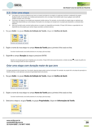 MS PROJECT 2010 NA GESTÃO DE PROJETOS
www.sm3g.com.br
contato@sm3g.com.br
32 9194 8282 | 32 8877 4565
28
3.3 - Criar uma etapa
 Uma etapa é um ponto de referência que marca um evento principal em um projeto e é usada para monitorar o andamento do projeto.
Qualquer tarefa com duração zero é exibida automaticamente como uma etapa. Você também pode marcar qualquer outra tarefa de
qualquer duração como uma etapa.
 Você pode criar etapas em seu projeto para representar tarefas externas. Por exemplo, uma das tarefas do projeto exige um aplicativo que
esteja sendo desenvolvido por outra empresa. Você pode criar uma etapa com duração zero no projeto para representar a conclusão desse
aplicativo.
 DICA Você também pode controlar tarefas externas no projeto com dependências de tarefas. O Project 2010 oferece a capacidade de criar
dependências entre projetos para rastrear etapas associadas a produtos externos.
1. Na guia Exibir, no grupo Modos de Exibição de Tarefa, clique em Gráfico de Gantt.
2. Digite o nome da nova etapa no campo Nome da Tarefa para a primeira linha vazia na lista.
Se estiver transformando uma tarefa existente em uma etapa, pule essa etapa.
3. Digite 0 no campo Duração da etapa e pressione ENTER.
Quando uma duração igual à zero é digitada para uma tarefa, o Project 2010 exibe automaticamente o símbolo da etapa na seção de gráfico do
modo de exibição Gráfico de Gantt naquele dia.
Criar uma etapa com duração maior do que zero
As etapas geralmente têm duração zero. No entanto, algumas etapas podem precisar de duração. Por exemplo, seu projeto tem uma etapa de aprovação no
final de uma fase, e você sabe que o processo de aprovação levará uma semana.
1. Na guia Exibir, no grupo Modos de Exibição de Tarefa, clique em Gráfico de Gantt.
2. Digite o nome da nova etapa no campo Nome da Tarefa para a primeira linha vazia na lista.
Se estiver transformando uma tarefa existente em uma etapa, pule essa etapa.
3. Selecione a etapa e, na guia Tarefa, no grupo Propriedades, clique em Informações da Tarefa.
 