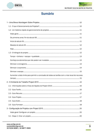 MS PROJECT 2010 NA GESTÃO DE PROJETOS
www.sm3g.com.br
contato@sm3g.com.br
32 9194 8282 | 32 8877 4565
3
Sumário
1 - Uma Breve Abordagem Sobre Projetos ........................................................................................... 10
1.1 - O que é Gerenciamento de Projetos?............................................................................................ 10
1.2 - Um histórico rápido do gerenciamento de projetos ..................................................................... 11
Visão geral............................................................................................................................................ 11
Os primeiros anos: fim do século XIX ................................................................................................. 11
Início do século XX............................................................................................................................... 11
Meados do século XX .......................................................................................................................... 12
Hoje....................................................................................................................................................... 12
1.3 - O triângulo do projeto..................................................................................................................... 12
Tempo + dinheiro + escopo = qualidade ........................................................................................... 13
Conheça os elementos que não podem ser mudados ..................................................................... 14
Otimizar o cronograma........................................................................................................................ 14
Otimizar o orçamento.......................................................................................................................... 14
Otimizar o escopo................................................................................................................................ 15
Aumentar a data limite para permitir a conclusão de todas as tarefas com o nível atual de recursos
(tempo)................................................................................................................................................. 15
2 - O Ambiente de Trabalho Project 2010 ............................................................................................. 16
2.1 - Informações sobre a Faixa de Opções do Project 2010 .............................................................. 16
2.2 - Guia Tarefa...................................................................................................................................... 16
2.3 - Guia Recurso................................................................................................................................... 17
2.4 - Guia Projeto..................................................................................................................................... 17
2.5 - Guia Exibir........................................................................................................................................ 18
2.6 - Guia Formatar ................................................................................................................................. 18
3 - Configuração de Projetos com Project 2010 ................................................................................... 20
Visão geral: Configurar um projeto..................................................................................................... 20
3.1 - Etapa 1: Criar um projeto ............................................................................................................... 20
 