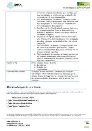 MS PROJECT 2010 NA GESTÃO DE PROJETOS
www.sm3g.com.br
contato@sm3g.com.br
32 9194 8282 | 32 8877 4565
30
termine em uma data específica ou após essa data. Use
essa restrição para se certificar de que uma tarefa não
terminará antes de uma data específica.
4. Não Terminar Depois De: Agenda a tarefa para que ela
termine em uma data específica ou antes dessa data. Use
essa restrição para se certificar de que uma tarefa não
terminará após uma data específica.
5. Deve Terminar Em: Agenda a tarefa para que ela termine
em uma data específica. Define as datas de término
antecipado, agendado e atrasado com a data inserida, e
fixa a tarefa na agenda.
6. Deve Iniciar Em: Agenda a tarefa para que ela inicie em
uma data específica. Define as datas de início antecipado,
agendado e atrasado com a data inserida, e fixa a tarefa
na agenda.
7. Não Iniciar Antes De: Agenda a tarefa para que ela inicie
em uma data específica ou após essa data. Use essa
restrição para se certificar de que uma tarefa não iniciará
antes de uma data específica.
8. Não Iniciar Depois De: Agenda a tarefa para que ela inicie
em uma data específica ou antes dessa data. Use essa
restrição para se certificar de que uma tarefa não iniciará
após uma data específica.
Tipo de Tarefa Define o tipo de duração da tarefa
1. Duração fixa
2. Trabalho fixo
3. Unidades fixas
Controlada Pelo Empenho Ao atribuir recursos adicionais a uma tarefa a duração será
reduzida para refletir a adição dos recursos. Se desejar que a
duração de uma tarefa permaneça a mesma independentemente
dos recursos atribuídos, desmarque a caixa de seleção Com
Empenho
Alterar a duração de uma tarefa
A duração de cada tarefa é determinada pela disponibilidade de recursos e, mais importante ainda, pela fórmula duração = trabalho/recursos. Se você
atribuir recursos e o Microsoft Project utilizará essa fórmula como base para toda a programação.
Vejamos os Tipos de Tarefas:
- Fixed Units - Unidades Fixas (padrão)
- Fixed Duration - Duração Fixa
- Fixed Work - Trabalho Fixo
Use os tipos de tarefas para tornar a programação mais exata e para obter as informações necessárias. Para escolher o tipo de tarefa correto, determine as
informações fixas da tarefa. Por exemplo, se você encaminhasse uma proposta para uma análise de 5 dias, independentemente da quantidade de
 