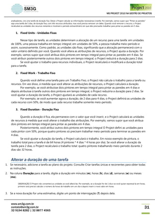 MS PROJECT 2010 NA GESTÃO DE PROJETOS
www.sm3g.com.br
contato@sm3g.com.br
32 9194 8282 | 32 8877 4565
31
analisadores, crie uma tarefa de duração fixa. Deixe o Project calcular as informações necessárias à tarefa. Por exemplo, vamos supor que "Pintar as paredes"
seja uma tarefa de 5 dias, de duração fixa, com três recursos atribuídos, mas você precisa remover um deles. Quando você remover o recurso, o Project
recalculará as unidades dos recursos restantes e mostrará o período extraordinário em que eles precisarão trabalhar para pintar as paredes em 5 dias.
1. Fixed Units - Unidades Fixas
Nesse tipo de tarefa, as unidades determinam a alocação de um recurso para uma tarefa: em unidades
de 100%, uma pessoa trabalha em tempo integral; em unidades de 50%, a pessoa trabalha meio-período e
assim, sucessivamente. Como padrão, as unidades são fixas, significando que a alocação permanecerá com o
valor unitário definido por você. Quando você altera as atribuições de recursos, o Project ajusta a duração. Por
exemplo, vamos supor que você atribua dois pintores em tempo integral para pintar as paredes em 4 dias. Se
você atribuir posteriormente outros dois pintores em tempo integral, o Project reduzirá a duração para 2 dias.
Se você ajustar o trabalho para recursos individuais, o Project recalculará e modificará a duração total
para a tarefa.
2. Fixed Work - Trabalho Fixo
Quando você define uma tarefa para um Trabalho Fixo, o Project não calcula o trabalho para a tarefa ou
recursos. Em vez disso, à medida que você alterar as atribuições de recursos, o Project calculará a duração.
Por exemplo, se você atribuísse dois pintores em tempo integral para pintar as paredes em 4 dias e
depois atribuísse à tarefa outros dois pintores em tempo integral, o Project reduziria a duração para 2 dias. Se
você ajustar a duração da tarefa, o Project ajustará as unidades de cada recurso.
Por exemplo, se você aumentar agora a duração, de 2 dias para 4 dias, o Project definirá as unidades de
cada recurso com 50%, de modo que cada recurso trabalhe somente meio-período.
3. Fixed Duration - Duração Fixa
Quando a duração é fica, ela permanece com o valor que você inserir, e o Project calculará as unidades
de recursos à medida que você alterar o trabalho das atribuições. Por exemplo, vamos supor que você atribua
dois pintores em tempo integral para pintar as paredes em 4 dias.
Posteriormente, você atribui outros dois pintores em tempo integral O Project defini as unidades para
cada pintor com 50%, porque quatro pintores só precisam trabalhar meio-período para terminar as paredes em
4 dias.
Se você ajustar a duração da tarefa, o Project calculará o trabalho. Em nosso exemplo de pintura, o
trabalho total para a tarefa é de 64 horas (4 pintores * 4 dias * 4 horas por dia). Se você alterar a duração da
tarefa para 2 dias, o Project recalculará o trabalho total: quatro pintores trabalhando meio-período durante 2
dias são 32 horas.
Alterar a duração de uma tarefa
1. Se necessário, adicione a tarefa ao plano do projeto. Consulte Criar tarefas únicas e recorrentes para obter todas
as instruções.
2. Na coluna Duração para a tarefa, digite a duração em minutos (m), horas (h), dias (d), semanas (w) ou meses
(mo).
OBSERVAÇÃO O Project não converterá as unidades se você alterá-las. Por exemplo, se a duração for de 1 dia e se você quiser expressá-la em horas,
primeiro será preciso calcular o número de horas de trabalho em um dia e depois inserir o novo valor em horas.
3. Se a nova duração for uma estimativa, digite um ponto de interrogação (?) depois dela.
 