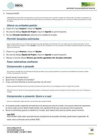 MS PROJECT 2010 NA GESTÃO DE PROJETOS
www.sm3g.com.br
contato@sm3g.com.br
32 9194 8282 | 32 8877 4565
32
4. Pressione ENTER.
OBSERVAÇÃO No Project 2010, você pode alterar a duração de uma tarefa de resumo (também chamada de "tarefa de rede") sem alterar suas subtarefas. Se
a duração da tarefa de resumo ficar diferente da duração total de suas subtarefas, a diferença aparecerá como uma linha vermelha na parte gráfica do modo
de exibição.
Alterar as unidades padrão
1. Clique em a guia Arquivo e clique em Opções.
2. Na caixa de diálogo Opções do Project, clique em Agenda no painel esquerdo.
3. Na caixa Duração inserida em, selecione uma unidade de duração.
Permitir durações estimadas
Alguns projetos podem não usar durações estimadas para tarefas agendadas automaticamente. Se o seu projeto não usar durações estimadas e se você
digitar um ponto de interrogação na coluna Duração, o valor não será considerado como uma estimativa. Para habilitar durações estimadas em seu projeto,
siga este procedimento:
1. Clique em a guia Arquivo e clique em Opções.
2. Na caixa de diálogo Opções do Project, clique em Agenda no painel esquerdo.
3. Marque a caixa de seleção Mostrar que tarefas agendadas têm durações estimadas.
Fazer estimativas melhores
Compreender o passado
Para aumentar a exatidão das suas estimativas de duração de tarefas, use sua própria experiência e a de pessoas que trabalharam em projetos e tarefas
similares. Faça perguntas como estas:
 Quanto tempo a tarefa levou?
 Quais foram os desafios encontrados?
 O que você faria diferente se tivesse que fazer isso de novo?
Observe quaisquer diferenças entre a nova tarefa e as tarefas anteriores e leve-as em consideração ao estiver a duração de uma tarefa.
DICA Para entrar em contato com outros gerentes de projeto, consulte grupos de gerenciamento de projeto em sites de redes sociais como o Facebook ou
o Twitter.
Compreender o presente: Quem e o quê
Inclua as considerações a seguir para fazer uma estimativa das durações da tarefa:
 As durações podem depender da experiência da pessoa que executa a tarefa. Uma pessoa altamente experiente,
às vezes, pode concluir determinadas tarefas mais rapidamente do que uma pessoa menos experiente.
 Revise as estimativas quando o trabalho for iniciado. Você saberá mais sobre as tarefas nesse momento.
Usar PERT
Você também pode obter suas estimativas comparando as durações otimistas, pessimistas e esperadas. Às
vezes, isso é conhecido como análise PERT.
 
