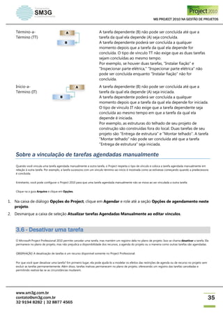 MS PROJECT 2010 NA GESTÃO DE PROJETOS
www.sm3g.com.br
contato@sm3g.com.br
32 9194 8282 | 32 8877 4565
35
Término-a-
Término (TT)
A tarefa dependente (B) não pode ser concluída até que a
tarefa da qual ela depende (A) seja concluída.
A tarefa dependente poderá ser concluída a qualquer
momento depois que a tarefa da qual ela depende for
concluída. O tipo de vínculo TT não exige que as duas tarefas
sejam concluídas ao mesmo tempo.
Por exemplo, se houver duas tarefas, "Instalar fiação" e
"Inspecionar parte elétrica," "Inspecionar parte elétrica" não
pode ser concluída enquanto "Instalar fiação" não for
concluída.
Início-a-
Término (IT)
A tarefa dependente (B) não pode ser concluída até que a
tarefa da qual ela depende (A) seja iniciada.
A tarefa dependente poderá ser concluída a qualquer
momento depois que a tarefa da qual ela depende for iniciada.
O tipo de vínculo IT não exige que a tarefa dependente seja
concluída ao mesmo tempo em que a tarefa da qual ela
depende é iniciada.
Por exemplo, as estruturas do telhado de seu projeto de
construção são construídas fora do local. Duas tarefas de seu
projeto são "Entrega de estrutura" e "Montar telhado". A tarefa
"Montar telhado" não pode ser concluída até que a tarefa
"Entrega de estrutura" seja iniciada.
Sobre a vinculação de tarefas agendadas manualmente
Quando você vincula uma tarefa agendada manualmente a outra tarefa, o Project respeita o tipo de vínculo e coloca a tarefa agendada manualmente em
relação à outra tarefa. Por exemplo, a tarefa sucessora com um vínculo término-ao-início é mostrada como se estivesse começando quando a predecessora
é concluída.
Entretanto, você pode configurar o Project 2010 para que uma tarefa agendada manualmente não se mova ao ser vinculada a outra tarefa:
Clique na a guia Arquivo e clique em Opções.
1. Na caixa de diálogo Opções do Project, clique em Agendar e role até a seção Opções de agendamento neste
projeto.
2. Desmarque a caixa de seleção Atualizar tarefas Agendadas Manualmente ao editar vínculos.
3.6 - Desativar uma tarefa
O Microsoft Project Professional 2010 permite cancelar uma tarefa, mas mantém um registro dela no plano de projeto. Isso se chama desativar a tarefa. Ela
permanece no plano de projeto, mas não prejudica a disponibilidade dos recursos, a agenda do projeto ou a maneira como outras tarefas são agendadas.
OBSERVAÇÃO A desativação de tarefas é um recurso disponível somente no Project Professional.
Por que você quer desativar uma tarefa? Em primeiro lugar, ela pode ajudá-lo a modelar os efeitos das restrições de agenda ou de recurso no projeto sem
excluir as tarefas permanentemente. Além disso, tarefas inativas permanecem no plano de projeto, oferecendo um registro das tarefas canceladas e
permitindo reativá-las se as circunstâncias mudarem.
 