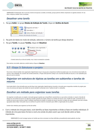 MS PROJECT 2010 NA GESTÃO DE PROJETOS
www.sm3g.com.br
contato@sm3g.com.br
32 9194 8282 | 32 8877 4565
36
OBSERVAÇÃO A desativação não é uma boa maneira de arquivar as tarefas concluídas, porque pode ter efeitos imprevistos na agenda restante. Em vez
disso, marque as tarefas como concluídas.
Desativar uma tarefa
1. Na guia Exibir, no grupo Modos de Exibição de Tarefa, clique em Gráfico de Gantt.
2. Na parte de tabela do modo de exibição, selecione o número da tarefa que deseja desativar.
3. Na guia Tarefa, no grupo Tarefas, clique em Desativar.
A tarefa inativa fica na lista de tarefas, mas o texto é esmaecido e tachado.
Para reativar uma tarefa, selecione a tarefa inativa e clique em Desativar.
3.7 - Etapa 3: Estruturar o projeto
Para tornar a lista de tarefas mais organizada e legível basta recuar e recuar para a esquerda as tarefas do projeto para criar uma estrutura das tarefas de
resumo e das subtarefas. Ao contrário das versões anteriores, o Project 2010 permite começar com uma lista de tarefas de resumo e criar subtarefas para
elas, em vez do contrário.
Organizar em estrutura de tópicos as tarefas em subtarefas e tarefas de
resumo
Você pode dividir a lista de tarefas para que ela fique mais organizada e legível apenas recuando e recuando para a esquerda as tarefas do projeto para
criar uma estrutura de tópicos das tarefas de resumo (também conhecidas como "tarefas de rede") e subtarefas.
Escolher um método para organizar suas tarefas
Ao organizar as tarefas para um projeto, você pode agrupar aquelas que compartilham características ou que serão concluídas no mesmo intervalo de
tempo em uma tarefa de resumo. Em algumas ocasiões, gerentes de projeto referem-se a tarefas de resumo como "tarefas de rede". É possível usar as
tarefas de resumo para mostrar as fases e subfases importantes do projeto. As tarefas de resumo resumem os dados de suas subtarefas, que são as tarefas
agrupadas abaixo delas. Você pode recuar as tarefas em quantos níveis for necessário para refletir a organização de seu projeto.
Existem dois métodos para organizar sua lista de tarefas:
 Com o método de cima para baixo, você identifica as fases importantes e divide as fases em tarefas individuais. O
método de cima para baixo fornece a você uma versão do plano assim que você decide sobre as fases
importantes.
OBSERVAÇÃO Se você conseguir pensar em tarefas que não se encaixam nas fases definidas, provavelmente estará pulando uma fase.
 