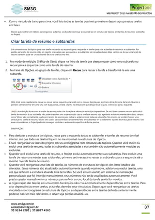MS PROJECT 2010 NA GESTÃO DE PROJETOS
www.sm3g.com.br
contato@sm3g.com.br
32 9194 8282 | 32 8877 4565
37
 Com o método de baixo para cima, você lista todas as tarefas possíveis primeiro e depois agrupa essas tarefas
em fases.
Depois que escolher um método para organizar as tarefas, você poderá começar a organizá-las em estrutura de tópicos, em tarefas de resumo e subtarefas
no Project.
Criar tarefa de resumo e subtarefas
Crie uma estrutura de tópicos para suas tarefas recuando ou recuando para a esquerda as tarefas para criar as tarefas de resumo e as subtarefas. Por
padrão, as tarefas de resumo estão em negrito e recuadas para a esquerda, e as subtarefas são recuadas abaixo delas. Lembre-se de que uma tarefa de
resumo também pode ser uma subtarefa de outra tarefa acima dela.
1. No modo de exibição Gráfico de Gantt, clique na linha da tarefa que deseja recuar como uma subtarefa ou
recuar para a esquerda como uma tarefa de resumo.
2. Na Faixa de Opções, no grupo de tarefas, clique em Recuo para recuar a tarefa e transformá-la em uma
subtarefa.
DICA Você pode, rapidamente, recuar ou recuar para a esquerda uma tarefa com o mouse. Aponte para a primeira letra do nome da tarefa. Quando o
ponteiro se transformar em uma seta com duas pontas, arraste a tarefa na direção em que deseja recuá-la: para a direita ou para a esquerda.
AVISO A atribuição de recursos a tarefas de resumo pode criar durações e valores de atribuição imprevisíveis. Se você tiver o mesmo recurso atribuído à
tarefa de resumo e à sua subtarefa, não poderá resolver uma superalocação caso a tarefa de resumo seja agendada automaticamente.Além disso, campos
como %Conc são normalmente usados em tarefas de resumo para indicar o andamento de todas as subtarefas. No entanto, se também houver uma
atribuição na tarefa de resumo, %Conc será usado para controlar o andamento feito em subtarefas *e* o andamento a partir da atribuição de resumo. Sob
essas circunstâncias, o Project pode não conseguir controlar o andamento específico de forma precisa.
OBSERVAÇÕES
 Para desfazer a estrutura de tópicos, recue para a esquerda todas as subtarefas e tarefas de resumo de nível
inferior, até que todas as tarefas fiquem no mesmo nível na estrutura de tópicos.
 É fácil reorganizar as fases do projeto em seu cronograma com estruturas de tópicos. Quando você move ou
exclui uma tarefa de resumo, todas as subtarefas associadas a ela também são automaticamente movidas ou
excluídas.
 Quando você exclui uma tarefa de resumo, o Project exclui automaticamente suas subtarefas. Para excluir uma
tarefa de resumo e manter suas subtarefas, primeiro será necessário recuar as subtarefas para a esquerda até o
mesmo nível da tarefa de resumo.
 Quando você reorganiza uma lista de tarefas, os números de estruturas de tópicos dos itens listados são
alterados. Esses números são atualizados automaticamente quando você move, adiciona ou exclui tarefas, uma
vez que refletem a estrutura atual da lista de tarefas. Se você estiver usando um sistema de numeração
personalizado que foi inserido manualmente, seus números não serão atualizados automaticamente. Você
precisa ajustar manualmente os números para refletir o novo local da tarefa se ela for movida.
 A organização das tarefas em uma ordem hierárquica não cria automaticamente dependências entre tarefas. Para
criar dependências entre tarefas, as tarefas deverão estar vinculadas. Depois que você reorganizar as tarefas
vinculadas no cronograma de estrutura de tópicos, as dependências entre tarefas definidas anteriormente
poderão não ser mais relevantes, e talvez seja preciso atualizá-las.
 