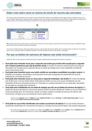 MS PROJECT 2010 NA GESTÃO DE PROJETOS
www.sm3g.com.br
contato@sm3g.com.br
32 9194 8282 | 32 8877 4565
38
Saber mais sobre como os valores de tarefa de resumo são calculados
Nem todos os valores da tarefa de resumo mostram o total combinado dos valores de suas subtarefas. Embora alguns valores da tarefa de resumo (como
custo e trabalho) representem os valores totais das subtarefas, outros (como duração e linha de base) não. Por exemplo, o Project calcula a duração de uma
tarefa de resumo como o período útil total entre a data de início mais antiga e a data de término mais recente de suas subtarefas.
Estas informações sobre a tarefa resumem o período entre a data de início mais antiga e a data de término mais recente de todas as subtarefas inclusas.
Não mostram a soma de todas as durações das subtarefas.
Uma vez que o Project calcula os valores das tarefas de resumo, a maioria deles não pode ser editada. Se for necessário alterar os valores de uma tarefa de
resumo, como a duração, atualize as subtarefas individuais. Os valores da tarefa de resumo serão, portanto, recalculados.
Por que os botões de estrutura de tópicos não estão funcionando?
Pode haver vários motivos para que os botões de estrutura de tópicos aparentemente não estejam funcionando corretamente.
 Você pode estar tentando recuar para a esquerda uma tarefa que já tenha sido recuada para a esquerda
até o máximo possível (ou que seja de primeiro nível). As tarefas no primeiro nível da estrutura de tópicos
não podem ser recuadas para a esquerda. Recue as tarefas que deseja incluir como subtarefas na tarefa de
resumo de primeiro nível.
 Você pode estar tentando mover uma tarefa contida em um projeto consolidado (ou projeto mestre). Ao
trabalhar com projetos consolidados, você não pode recuar para a esquerda uma tarefa além do nível da
subtarefa de uma tarefa de resumo.
 Você pode estar tentando recuar ou recuar para a esquerda atribuições, não tarefas Os modos de exibição
Uso de Recursos e Uso da Tarefa exibem atribuições de tarefa e recurso com recuos semelhantes aos das
subtarefas. Embora as atribuições possam ser mostradas ou ocultas juntamente com as subtarefas, não podem
ser recuadas ou recuadas para a esquerda.
 Você pode estar trabalhando em um modo de exibição que não use os botões de estrutura de tópicos Os
botões de estrutura de tópicos só funcionam quando Gráfico de Gantt, Planilha de Tarefas ou Uso da Tarefa for o
modo de exibição ativo. Se você estiver usando um desses modos e os botões de estrutura de tópicos não
funcionarem, verifique se as suas tarefas de resumo estão visíveis.
Clique em a guia Arquivoe clique em Opções. Na página Opções do Project, selecione Avançado. Em Exibir opções deste projeto, marque a
caixa de seleção Mostrar tarefa de resumo do projeto.
 Você pode ter suas tarefas classificadas sem manter sua estrutura de tópicos Se as suas tarefas estiverem
atualmente classificadas sem sua estrutura de tópicos, os botões de estrutura de tópicos não estarão disponíveis.
Para manter a estrutura de tópicos ao classificar suas tarefas, na guia Exibir, clique em Classificar no grupo Dados e selecione Classificar Por. Na
caixa de diálogo Classificar Por, verifique se a caixa de seleção Manter a estrutura de tópicos está marcada.
 