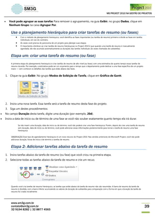 MS PROJECT 2010 NA GESTÃO DE PROJETOS
www.sm3g.com.br
contato@sm3g.com.br
32 9194 8282 | 32 8877 4565
39
 Você pode agrupar as suas tarefas Para remover o agrupamento, na guia Exibir, no grupo Dados, clique em
Nenhum Grupo na caixa Agrupar Por.
Use o planejamento hierárquico para criar tarefas de resumo (ou fases)
 Com o método de planejamento hierárquico, você identifica as fases importantes (ou tarefas de resumo) primeiro e divide as fases em tarefas
individuais, em vez do contrário.
 Às vezes você precisa do panorama de um projeto para planejar suas etapas.
 O importante a lembrar ao criar tarefas de resumo hierárquicas no Project 2010 é que quando uma tarefa de resumo é manualmente
agendada, ela não acumula automaticamente as durações das tarefas individuais (às vezes chamadas de subtarefas).
Etapa um: criar uma tarefa de resumo (ou fase)
A primeira etapa do planejamento hierárquico é criar tarefas de resumo de alto nível (ou fases) com uma estimativa de quanto tempo essas tarefas de
resumo durarão. Por exemplo, a estimativa pode ser um orçamento para o tempo que o departamento pode dedicar a uma fase específica de um projeto
maior — sem conhecer os detalhes das tarefas que estão abaixo das fases.
1. Clique na guia Exibir. No grupo Modos de Exibição de Tarefa, clique em Gráfico de Gantt.
2. Insira uma nova tarefa. Essa tarefa será a tarefa de resumo desta fase do projeto.
3. Siga um destes procedimentos:
 No campo Duração desta tarefa, digite uma duração (por exemplo, 20d).
 Insira a data de início ou de término de uma fase se você não souber exatamente quanto tempo ela irá durar.
Se não inserir uma duração, data de início ou de término, você não poderá criar uma fase hierárquica. Porém, depois de criar uma tarefa de resumo
sem duração, data de início ou de término, você pode adicionar essas informações posteriormente para tornar a tarefa de resumo uma fase
hierárquica.
OBSERVAÇÃO Esse tipo de agendamento hierárquico é um novo recurso do Project 2010. Nas versões anteriores do Microsoft Project, você não pode
adicionar duração, horas de início e de término a tarefas de resumo.
Etapa 2: Adicionar tarefas abaixo da tarefa de resumo
1. Insira tarefas abaixo da tarefa de resumo (ou fase) que você criou na primeira etapa.
2. Selecione todas as tarefas abaixo da tarefa de resumo e crie um recuo.
Quando você cria tarefas de resumo hierárquico, as tarefas que estão abaixo da tarefa de resumo não são resumidas. A barra de resumo da tarefa de
resumo é dividida, com a barra inferior acumulando os valores de duração de subtarefas para comparação com a forma em que a duração da tarefa de
resumo foi criada inicialmente.
 