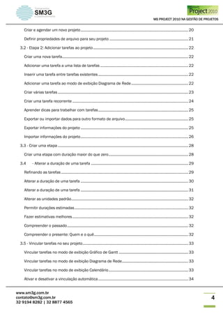 MS PROJECT 2010 NA GESTÃO DE PROJETOS
www.sm3g.com.br
contato@sm3g.com.br
32 9194 8282 | 32 8877 4565
4
Criar e agendar um novo projeto........................................................................................................ 20
Definir propriedades de arquivo para seu projeto ............................................................................ 21
3.2 - Etapa 2: Adicionar tarefas ao projeto............................................................................................ 22
Criar uma nova tarefa.......................................................................................................................... 22
Adicionar uma tarefa a uma lista de tarefas ..................................................................................... 22
Inserir uma tarefa entre tarefas existentes....................................................................................... 22
Adicionar uma tarefa ao modo de exibição Diagrama de Rede....................................................... 22
Criar várias tarefas .............................................................................................................................. 23
Criar uma tarefa recorrente ................................................................................................................ 24
Aprender dicas para trabalhar com tarefas....................................................................................... 25
Exportar ou importar dados para outro formato de arquivo............................................................. 25
Exportar informações do projeto ........................................................................................................ 25
Importar informações do projeto........................................................................................................ 26
3.3 - Criar uma etapa .............................................................................................................................. 28
Criar uma etapa com duração maior do que zero............................................................................. 28
3.4 - Alterar a duração de uma tarefa .............................................................................................. 29
Refinando as tarefas........................................................................................................................... 29
Alterar a duração de uma tarefa ........................................................................................................ 30
Alterar a duração de uma tarefa ........................................................................................................ 31
Alterar as unidades padrão................................................................................................................. 32
Permitir durações estimadas.............................................................................................................. 32
Fazer estimativas melhores................................................................................................................ 32
Compreender o passado..................................................................................................................... 32
Compreender o presente: Quem e o quê........................................................................................... 32
3.5 - Vincular tarefas no seu projeto...................................................................................................... 33
Vincular tarefas no modo de exibição Gráfico de Gantt ................................................................... 33
Vincular tarefas no modo de exibição Diagrama de Rede................................................................ 33
Vincular tarefas no modo de exibição Calendário............................................................................. 33
Ativar e desativar a vinculação automática....................................................................................... 34
 