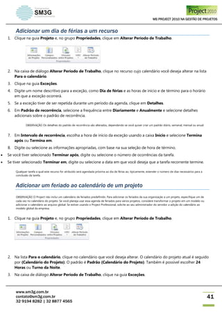 MS PROJECT 2010 NA GESTÃO DE PROJETOS
www.sm3g.com.br
contato@sm3g.com.br
32 9194 8282 | 32 8877 4565
41
Adicionar um dia de férias a um recurso
1. Clique na guia Projeto e, no grupo Propriedades, clique em Alterar Período de Trabalho.
2. Na caixa de diálogo Alterar Período de Trabalho, clique no recurso cujo calendário você deseja alterar na lista
Para o calendário.
3. Clique na guia Exceções.
4. Digite um nome descritivo para a exceção, como Dia de férias e as horas de início e de término para o horário
em que a exceção ocorrerá.
5. Se a exceção tiver de ser repetida durante um período da agenda, clique em Detalhes.
6. Em Padrão de recorrência, selecione a frequência entre Diariamente e Anualmente e selecione detalhes
adicionais sobre o padrão de recorrência.
OBSERVAÇÃO Os detalhes do padrão de recorrência são alterados, dependendo se você quiser criar um padrão diário, semanal, mensal ou anual.
7. Em Intervalo de recorrência, escolha a hora de início da exceção usando a caixa Início e selecione Termina
após ou Termina em.
8. Digite ou selecione as informações apropriadas, com base na sua seleção de hora de término.
 Se você tiver selecionado Terminar após, digite ou selecione o número de ocorrências da tarefa.
 Se tiver selecionado Terminar em, digite ou selecione a data em que você deseja que a tarefa recorrente termine.
Qualquer tarefa a qual este recurso for atribuído será agendada próxima ao dia de férias ao, tipicamente, estender o número de dias necessários para a
conclusão da tarefa.
Adicionar um feriado ao calendário de um projeto
OBSERVAÇÃO O Project não inclui um calendário de feriados predefinido. Para adicionar os feriados da sua organização a um projeto, especifique um de
cada vez no calendário do projeto. Se você planeja usar essa agenda de feriados para vários projetos, considere transformar o projeto em um modelo ou
adicionar o calendário ao arquivo global. Se estiver usando o Project Professional, solicite ao seu administrador do servidor a adição do calendário ao
modelo global da empresa.
1. Clique na guia Projeto e, no grupo Propriedades, clique em Alterar Período de Trabalho.
2. Na lista Para o calendário, clique no calendário que você deseja alterar. O calendário do projeto atual é seguido
por (Calendário do Projeto). O padrão é Padrão (Calendário do Projeto). Também é possível escolher 24
Horas ou Turno da Noite.
3. Na caixa de diálogo Alterar Período de Trabalho, clique na guia Exceções.
 