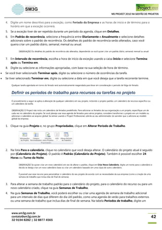 MS PROJECT 2010 NA GESTÃO DE PROJETOS
www.sm3g.com.br
contato@sm3g.com.br
32 9194 8282 | 32 8877 4565
42
4. Digite um nome descritivo para a exceção, como Feriado da Empresa e as horas de início e de término para o
horário em que a exceção ocorrerá.
5. Se a exceção tiver de ser repetida durante um período da agenda, clique em Detalhes.
6. Em Padrão de recorrência, selecione a frequência entre Diariamente e Anualmente e selecione detalhes
adicionais sobre o padrão de recorrência. Os detalhes do padrão de recorrência serão alterados, caso você
queira criar um padrão diário, semanal, mensal ou anual.
OBSERVAÇÃO Os detalhes do padrão de recorrência são alterados, dependendo se você quiser criar um padrão diário, semanal, mensal ou anual.
7. Em Intervalo de recorrência, escolha a hora de início da exceção usando a caixa Início e selecione Termina
após ou Termina em.
8. Digite ou selecione as informações apropriadas, com base na sua seleção de hora de término.
 Se você tiver selecionado Terminar após, digite ou selecione o número de ocorrências da tarefa.
 Se tiver selecionado Terminar em, digite ou selecione a data em que você deseja que a tarefa recorrente termine.
Qualquer tarefa agendada em torno do feriado será automaticamente reagendada para levar em consideração o período de folga do feriado.
Definir os períodos de trabalho para recursos ou tarefas no projeto
O procedimento a seguir se aplica à alteração de qualquer calendário em seu projeto, incluindo o projeto padrão, um calendário de recursos específico ou
um calendário da tarefa.
OBSERVAÇÃO O Project não inclui um calendário de feriados predefinido. Para adicionar os feriados da sua organização a um projeto, especifique um de
cada vez no calendário do projeto. Se você planeja usar essa agenda de feriados para vários projetos, considere transformar o projeto em um modelo ou
adicionar o calendário ao arquivo global. Se estiver usando o Project Professional, solicite ao seu administrador do servidor que o adicione ao modelo
global da empresa.
1. Clique na guia Projeto e, no grupo Propriedades, clique em Alterar Período de Trabalho.
2. Na lista Para o calendário, clique no calendário que você deseja alterar. O calendário do projeto atual é seguido
por (Calendário do Projeto). O padrão é Padrão (Calendário do Projeto). Também é possível escolher 24
Horas ou Turno da Noite.
OBSERVAÇÃO Se quiser criar um novo calendário em vez de alterar o padrão, clique em Criar Novo Calendário, digite um nome para o calendário e
decida se deseja criar um novo calendário base ou criar um calendário baseado em uma cópia de outro calendário.
É possível usar esse recurso para personalizar o calendário do seu projeto de acordo com as necessidades da sua empresa (como a criação de uma
semana de trabalho que inclua dias de final de semana).
3. Para alterar a semana de trabalho padrão para o calendário do projeto, para o calendário do recurso ou para um
novo calendário criado, clique na guia Semanas de Trabalho.
4. Na guia Semanas de Trabalho, você poderá escolher ou criar uma agenda de semana de trabalho adicional
para um intervalo de dias que diferem do dia útil padrão, como uma agenda de verão para trabalhos externos
ou uma semana de trabalho que inclua dias de final de semana. Na tabela Períodos de trabalho, digite um
 