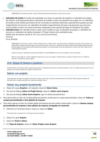 MS PROJECT 2010 NA GESTÃO DE PROJETOS
www.sm3g.com.br
contato@sm3g.com.br
32 9194 8282 | 32 8877 4565
45
OBSERVAÇÃO Se você estiver usando o Project Professional, primeiro deverá fazer o check-out do recurso.
 Calendário de tarefas As tarefas são agendadas com base nos períodos de trabalho no calendário do projeto.
No entanto, você pode personalizar os períodos de trabalho a partir do calendário do projeto em um calendário
de tarefas se tiver tarefas que tenham de ser concluídas em períodos diferentes, especialmente aquelas que são
independentes de recursos. Um calendário de tarefas é especialmente útil para o equipamento que executa e
conclui tarefas à noite e nos finais de semana, designados como período de folga no calendário do projeto.
 Calendário base Um calendário base é usado como modelo em que o calendário do projeto, o calendário de
recursos e o calendário de tarefas se baseiam. O Project oferece três calendários base:
Padrão (dias da semana, das 8h às 17h, com uma hora de almoço)
24 Horas
Turno da Noite
OBSERVAÇÃO Se você estiver usando o Project Professional com o Project Server, não poderá editar o calendário do projeto de forma direta, nem
poderá definir qualquer período de folga, como períodos de férias. Nesse caso o calendário do projeto é definido pelo modelo global da empresa.
Somente alguém com permissões administrativas (por exemplo, o seu administrador do servidor) pode fazer o check-out de itens e alterá-los no
modelo global da empresa.
Lembre-se de que os calendários de período de trabalho e a disponibilidade do recurso não se aplicam a recursos materiais.
DICA Se você configurar o mesmo calendário sempre que cria um novo projeto, considere salvar um projeto concluído como um modelo ou
adicionar o calendário ao arquivo global.
3.9 - Etapa 5: Salvar e publicar
Periodicamente, você precisará salvar o projeto para preservar as alterações feitas, fazer uma cópia de backup ou criar um modelo que possa usar em outro
projeto ou, até mesmo, publicar seu projeto no Project Server.
Salvar um projeto
Você pode salvar um plano de projeto em formatos de arquivo muito úteis, incluindo versões anteriores do Microsoft Project, pastas de trabalho do
Microsoft Excel e modelos que podem ser usados para projetos futuros.
Salvar seu projeto localmente
1. Clique em a guia Arquivo e, em seguida, clique em Salvar Como.
2. Na caixa de diálogo Salvar no Project Server, clique em Salvar como Arquivo.
3. Na caixa de diálogo Salvar Como Arquivo, siga um destes procedimentos:
 Para salvar todos os itens do modelo global da empresa, exceto para os campo personalizados, clique em Todos os
campos personalizados e itens globais da empresa.
 Para salvar apenas os itens do modelo global da empresa que são usados neste projeto, clique em Apenas campos
personalizados da empresa e itens globais da empresa carregados no momento.
4. Selecione um local para salvar o arquivo e clique em Salvar.
Você pode salvar seu projeto em um formato de arquivo diferente.
1. Clique no a guia Arquivo.
2. Clique em Enviar e Salvar.
3. Em Tipos de Arquivo, clique em Salvar Projeto como Arquivo.
 