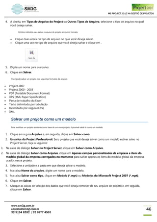 MS PROJECT 2010 NA GESTÃO DE PROJETOS
www.sm3g.com.br
contato@sm3g.com.br
32 9194 8282 | 32 8877 4565
46
4. À direita, em Tipos de Arquivo do Project ou Outros Tipos de Arquivo, selecione o tipo de arquivo no qual
você deseja salvar.
Há dois métodos para salvar o arquivo de projeto em outro formato.
 Clique duas vezes no tipo de arquivo no qual você deseja salvar.
 Clique uma vez no tipo de arquivo que você deseja salvar e clique em .
5. Digite um nome para o arquivo.
6. Clique em Salvar.
Você pode salvar um projeto nos seguintes formatos de arquivo:
 Project 2007
 Project 2000 - 2003
 PDF (Portable Document Format)
 XPS (XML Paper Specification)
 Pasta de trabalho do Excel
 Texto delimitado por tabulação
 Delimitado por vírgula (CSV)
 XML
Salvar um projeto como um modelo
Para reutilizar um projeto existente como base de um novo projeto, é possível salvá-lo como um modelo.
1. Clique em a guia Arquivo e, em seguida, clique em Salvar como.
2. Usuários do Project Professional: Se o projeto que você deseja salvar como um modelo estiver salvo no
Project Server, faça o seguinte:
1. Na caixa de diálogo Salvar no Project Server, clique em Salvar como Arquivo.
2. Na caixa de diálogo Salvar como Arquivo, clique em Apenas campos personalizados da empresa e itens do
modelo global da empresa carregados no momento para salvar apenas os itens do modelo global da empresa
usados nesse projeto.
3. Selecione a unidade e a pasta em que deseja salvar o modelo.
4. Na caixa Nome do arquivo, digite um nome para o modelo.
5. Na caixa Salvar como tipo, clique em Modelo (*.mpt) ou Modelos do Microsoft Project 2007 (*.mpt).
6. Clique em Salvar.
7. Marque as caixas de seleção dos dados que você deseja remover de seu arquivo de projeto e, em seguida,
clique em Salvar.
 