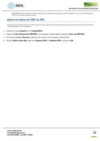 MS PROJECT 2010 NA GESTÃO DE PROJETOS
www.sm3g.com.br
contato@sm3g.com.br
32 9194 8282 | 32 8877 4565
47
OBSERVAÇÃO Você pode remover os dados da linha de base, os dados efetivos protegidos, as taxas de pagamento de recursos, as informações de
custo fixo e o status de publicação da tarefa.
Salvar um plano em PDF ou XPS
Os formatos de arquivo PDF e XPS são uma forma popular de salvar e exibir um plano de projeto para que outras pessoas vejam, sem que elas precisem ter
o Project instalado em seus computadores.
1. Clique em a guia Arquivo e em Compartilhar.
2. Clique em Criar Documento PDF/XPS e, em seguida, no lado direito, clique em Criar um PDF/XPS.
3. Na caixa de diálogo Procurar, selecione um nome e um local para o documento.
4. Na lista Salvar como tipo, selecione Arquivos PDF ou Arquivos XPS e clique em OK.
 