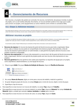 MS PROJECT 2010 NA GESTÃO DE PROJETOS
www.sm3g.com.br
contato@sm3g.com.br
32 9194 8282 | 32 8877 4565
48
4 4 - Gerenciamento de Recursos
Sem recursos, um projeto não poderia ser concluído. Os recursos, normalmente, são pessoas incluídas no plano
de projeto, com ou sem tarefas atribuídas. No entanto, um recurso também poderia incluir algo que é usado
para concluir um projeto, como equipamentos ou outros materiais (como cimento ou servidores Web).
4.1 - Etapa 1: Adicionar recursos
Para poder gerenciar pessoas e outros recursos, primeiro, você precisa adicioná-los ao seu projeto. Lembre-se de que adicionar pessoas não é o mesmo que
atribuir-lhes tarefas. Essa diferença costuma causar confusão quando se trabalha com qualquer gerenciamento de projeto de software.
Adicionar recursos ao projeto
Os recursos normalmente são pessoas incluídas no plano de projeto, com ou sem tarefas atribuídas. Entretanto, um recurso também poderia incluir
qualquer item usado para concluir um projeto, incluindo equipamentos e outros materiais (como cimento ou servidores Web).
Se você estiver usando o Project Professional que é conectado ao Project Server, terá acesso a outros tipos de recursos.
 Recursos da empresa Um recurso da empresa faz parte da lista de recursos para toda a organização. Dessa
forma, cada um desses recursos pode ser compartilhado entre diversos projetos. Normalmente, a lista de
recursos da empresa é gerenciada por um administrador, e cada gerente de projetos adiciona recursos a seus
projetos conforme a necessidade.
 Recursos não empresariais Um recurso não empresarial, ou recurso local, não faz parte da lista de recursos para
toda a organização. Nenhum outro gerente de projetos pode usar seus recursos não empresariais em seus
projetos.
 Recursos genéricos Recursos genéricos são usados para especificar os requisitos de equipe para um projeto,
como carpinteiros e desenvolvedores, ou uma equipe de recursos.
1. Clique na guia Exibir. No grupo Modos de Exibição de Recurso, clique em Planilha de Recursos.
2. No campo Nome do Recurso, digite um nome para o recurso de trabalho, material ou genérico.
3. Se quiser designar grupos de recurso, no campo Grupo para o nome do recurso, digite o nome do grupo.
4. Especifique o tipo de recurso.
 Para especificar se esse recurso é um recurso de trabalho, no campo Tipo, clique em Trabalho.
 Para especificar se esse recurso é um recurso material, no campo Tipo, clique em Material. No campo Unidade do
Material, digite a unidade (por exemplo, metros, toneladas ou caixas) para o recurso.
 Para especificar se esse recurso é um recurso de custo, no campo Tipo, clique em Custo.
 