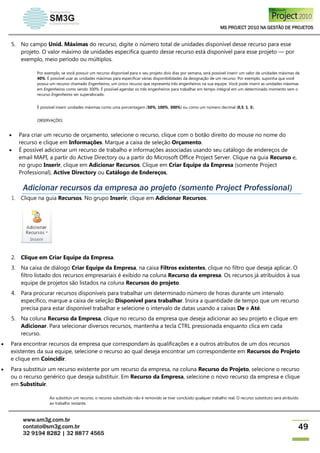 MS PROJECT 2010 NA GESTÃO DE PROJETOS
www.sm3g.com.br
contato@sm3g.com.br
32 9194 8282 | 32 8877 4565
49
5. No campo Unid. Máximas do recurso, digite o número total de unidades disponível desse recurso para esse
projeto. O valor máximo de unidades especifica quanto desse recurso está disponível para esse projeto — por
exemplo, meio período ou múltiplos.
Por exemplo, se você possuir um recurso disponível para o seu projeto dois dias por semana, será possível inserir um valor de unidades máximas de
40%. É possível usar as unidades máximas para especificar várias disponibilidades da designação de um recurso. Por exemplo, suponha que você
possui um recurso chamado Engenheiros, um único recurso que representa três engenheiros na sua equipe. Você pode inserir as unidades máximas
em Engenheiros como sendo 300%. É possível agendar os três engenheiros para trabalhar em tempo integral em um determinado momento sem o
recurso Engenheiros ser superalocado.
É possível inserir unidades máximas como uma porcentagem (50%, 100%, 300%) ou como um número decimal (0,5, 1, 3).
OBSERVAÇÕES
 Para criar um recurso de orçamento, selecione o recurso, clique com o botão direito do mouse no nome do
recurso e clique em Informações. Marque a caixa de seleção Orçamento.
 É possível adicionar um recurso de trabalho e informações associadas usando seu catálogo de endereços de
email MAPI, a partir do Active Directory ou a partir do Microsoft Office Project Server. Clique na guia Recurso e,
no grupo Inserir, clique em Adicionar Recursos. Clique em Criar Equipe da Empresa (somente Project
Professional), Active Directory ou Catálogo de Endereços,
Adicionar recursos da empresa ao projeto (somente Project Professional)
1. Clique na guia Recursos. No grupo Inserir, clique em Adicionar Recursos.
2. Clique em Criar Equipe da Empresa.
3. Na caixa de diálogo Criar Equipe da Empresa, na caixa Filtros existentes, clique no filtro que deseja aplicar. O
filtro listado dos recursos empresariais é exibido na coluna Recurso da empresa. Os recursos já atribuídos à sua
equipe de projetos são listados na coluna Recursos do projeto.
4. Para procurar recursos disponíveis para trabalhar um determinado número de horas durante um intervalo
específico, marque a caixa de seleção Disponível para trabalhar. Insira a quantidade de tempo que um recurso
precisa para estar disponível trabalhar e selecione o intervalo de datas usando a caixas De e Até.
5. Na coluna Recurso da Empresa, clique no recurso da empresa que deseja adicionar ao seu projeto e clique em
Adicionar. Para selecionar diversos recursos, mantenha a tecla CTRL pressionada enquanto clica em cada
recurso.
 Para encontrar recursos da empresa que correspondam às qualificações e a outros atributos de um dos recursos
existentes da sua equipe, selecione o recurso ao qual deseja encontrar um correspondente em Recursos do Projeto
e clique em Coincidir.
 Para substituir um recurso existente por um recurso da empresa, na coluna Recurso do Projeto, selecione o recurso
ou o recurso genérico que deseja substituir. Em Recurso da Empresa, selecione o novo recurso da empresa e clique
em Substituir.
Ao substituir um recurso, o recurso substituído não é removido se tiver concluído qualquer trabalho real. O recurso substituto será atribuído
ao trabalho restante.
 