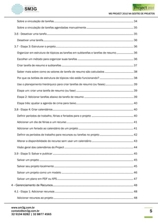 MS PROJECT 2010 NA GESTÃO DE PROJETOS
www.sm3g.com.br
contato@sm3g.com.br
32 9194 8282 | 32 8877 4565
5
Sobre a vinculação de tarefas ............................................................................................................ 34
Sobre a vinculação de tarefas agendadas manualmente................................................................ 35
3.6 - Desativar uma tarefa...................................................................................................................... 35
Desativar uma tarefa........................................................................................................................... 36
3.7 - Etapa 3: Estruturar o projeto.......................................................................................................... 36
Organizar em estrutura de tópicos as tarefas em subtarefas e tarefas de resumo....................... 36
Escolher um método para organizar suas tarefas ............................................................................ 36
Criar tarefa de resumo e subtarefas .................................................................................................. 37
Saber mais sobre como os valores de tarefa de resumo são calculados ....................................... 38
Por que os botões de estrutura de tópicos não estão funcionando? .............................................. 38
Use o planejamento hierárquico para criar tarefas de resumo (ou fases)...................................... 39
Etapa um: criar uma tarefa de resumo (ou fase) .............................................................................. 39
Etapa 2: Adicionar tarefas abaixo da tarefa de resumo ................................................................... 39
Etapa três: ajustar a agenda de cima para baixo.............................................................................. 40
3.8 - Etapa 4: Criar calendários.............................................................................................................. 40
Definir períodos de trabalho, férias e feriados para o projeto ......................................................... 40
Adicionar um dia de férias a um recurso........................................................................................... 41
Adicionar um feriado ao calendário de um projeto........................................................................... 41
Definir os períodos de trabalho para recursos ou tarefas no projeto.............................................. 42
Alterar a disponibilidade do recurso sem usar um calendário......................................................... 43
Visão geral dos calendários do Project .............................................................................................. 44
3.9 - Etapa 5: Salvar e publicar .............................................................................................................. 45
Salvar um projeto ................................................................................................................................ 45
Salvar seu projeto localmente............................................................................................................ 45
Salvar um projeto como um modelo .................................................................................................. 46
Salvar um plano em PDF ou XPS........................................................................................................ 47
4 - Gerenciamento de Recursos.............................................................................................................. 48
4.1 - Etapa 1: Adicionar recursos ........................................................................................................... 48
Adicionar recursos ao projeto............................................................................................................. 48
 