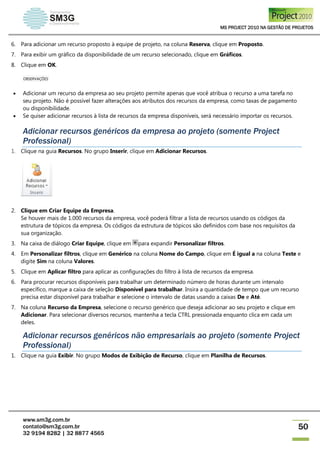 MS PROJECT 2010 NA GESTÃO DE PROJETOS
www.sm3g.com.br
contato@sm3g.com.br
32 9194 8282 | 32 8877 4565
50
6. Para adicionar um recurso proposto à equipe de projeto, na coluna Reserva, clique em Proposto.
7. Para exibir um gráfico da disponibilidade de um recurso selecionado, clique em Gráficos.
8. Clique em OK.
OBSERVAÇÕES
 Adicionar um recurso da empresa ao seu projeto permite apenas que você atribua o recurso a uma tarefa no
seu projeto. Não é possível fazer alterações aos atributos dos recursos da empresa, como taxas de pagamento
ou disponibilidade.
 Se quiser adicionar recursos à lista de recursos da empresa disponíveis, será necessário importar os recursos.
Adicionar recursos genéricos da empresa ao projeto (somente Project
Professional)
1. Clique na guia Recursos. No grupo Inserir, clique em Adicionar Recursos.
2. Clique em Criar Equipe da Empresa.
Se houver mais de 1.000 recursos da empresa, você poderá filtrar a lista de recursos usando os códigos da
estrutura de tópicos da empresa. Os códigos da estrutura de tópicos são definidos com base nos requisitos da
sua organização.
3. Na caixa de diálogo Criar Equipe, clique em para expandir Personalizar filtros.
4. Em Personalizar filtros, clique em Genérico na coluna Nome do Campo, clique em É igual a na coluna Teste e
digite Sim na coluna Valores.
5. Clique em Aplicar filtro para aplicar as configurações do filtro à lista de recursos da empresa.
6. Para procurar recursos disponíveis para trabalhar um determinado número de horas durante um intervalo
específico, marque a caixa de seleção Disponível para trabalhar. Insira a quantidade de tempo que um recurso
precisa estar disponível para trabalhar e selecione o intervalo de datas usando a caixas De e Até.
7. Na coluna Recurso da Empresa, selecione o recurso genérico que deseja adicionar ao seu projeto e clique em
Adicionar. Para selecionar diversos recursos, mantenha a tecla CTRL pressionada enquanto clica em cada um
deles.
Adicionar recursos genéricos não empresariais ao projeto (somente Project
Professional)
1. Clique na guia Exibir. No grupo Modos de Exibição de Recurso, clique em Planilha de Recursos.
 
