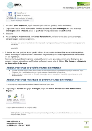 MS PROJECT 2010 NA GESTÃO DE PROJETOS
www.sm3g.com.br
contato@sm3g.com.br
32 9194 8282 | 32 8877 4565
51
2. Na coluna Nome do Recurso, digite um nome para o recurso genérico, como "marceneiro".
3. Clique com o botão direito do mouse no nome do recurso e clique em Informações. Na caixa de diálogo
Informações sobre o Recurso, clique na guia Geral e marque a caixa de seleção Genérica
4. Selecione.
5. Na guia Campos Personalizados, em Campos Personalizados, insira os valores para quaisquer campos
obrigatórios para esse recurso genérico.
Uma vez que esses campos personalizados são exclusivos para cada organização, consulte seu administrador para obter respostas para perguntas
sobre seu uso.
OBSERVAÇÕES
 É possível adicionar qualquer recurso genérico à lista de recursos da empresa. Pode ser necessário especificar
outros atributos para o recurso, como calendários e conjuntos de qualificações, dependendo das necessidades
de sua organização.
 Posteriormente, quando estiver pronto para substituir um recurso genérico por um recurso da empresa que
possui o conjunto adequado de qualificações, você poderá usar a caixa de diálogo Criar Equipe ou o Assistente
de Substituição de Recursos.
Adicionar recursos ao pool de recursos da empresa
 O pool de recursos da empresa contém pessoas e outros recursos compartilhados por grupos em toda a organização. No Microsoft Project
Professional 2010, é possível adicionar recursos à lista de recursos da empresa contida no Project Server.
 Lembre-se de que um recurso precisa ser adicionado ao projeto para que você possa adicioná-lo ao pool de recursos da empresa com o
Project Professional.
Adicionar recursos individuais ao pool de recursos da empresa
A adição de recursos ao Microsoft Project exige que você esteja conectado ao Project Server.
1. Clique na guia Recursos. No grupo Atribuições, clique em Pool de Recursos e em Pool de Recursos da
Empresa.
O Project Web Access é exibido no seu navegador da Web
OBSERVAÇÃO O navegador da Web pode ter sido aberto por trás do Project. Verifique a barra de tarefas do Windows para ver se um novo
navegador da Web foi aberto.
 