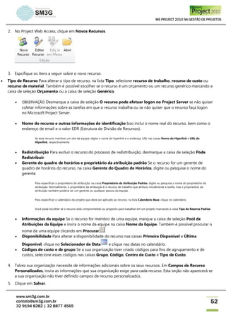 MS PROJECT 2010 NA GESTÃO DE PROJETOS
www.sm3g.com.br
contato@sm3g.com.br
32 9194 8282 | 32 8877 4565
52
2. No Project Web Access, clique em Novos Recursos.
3. Espcifique os itens a seguir sobre o novo recurso:
 Tipo de Recurso Para alterar o tipo de recurso, na lista Tipo, selecione recurso de trabalho, recurso de custo ou
recurso de material. Também é possível escolher se o recurso é um orçamento ou um recurso genérico marcando a
caixa de seleção Orçamento ou a caixa de seleção Genérico.
 OBSERVAÇÃO Desmarque a caixa de seleção O recurso pode efetuar logon no Project Server se não quiser
coletar informações sobre as tarefas em que o recurso trabalha ou se não quiser que o recurso faça logon
no Microsoft Project Server.
 Nome do recurso e outras informações de identificação Isso inclui o nome real do recurso, bem como o
endereço de email e o valor EDR (Estrutura de Divisão de Recursos).
Se esse recurso mantiver um site da equipe, digite o nome do hiperlink e o endereço URL nas caixas Nome do Hiperlink e URL do
Hiperlink, respectivamente.
 Redistribuição Para excluir o recurso do processo de redistribuição, desmarque a caixa de seleção Pode
Redistribuir.
 Gerente do quadro de horários e proprietário da atribuição padrão Se o recurso for um gerente de
quadro de horários do recurso, na caixa Gerente do Quadro de Horários, digite ou pesquise o nome do
gerente.
Para especificar o proprietário da atribuição, na caixa Proprietário da Atribuição Padrão, digite ou pesquise o nome do proprietário da
atribuição. Normalmente, o proprietário da atribuição é o recurso de trabalho que atribuiu inicialmente a tarefa, mas o proprietário da
atribuição também poderia ser um gerente ou qualquer pessoa da equipe.
Para especificar o calendário do projeto que deve ser aplicado ao recurso, na lista Calendário Base, clique no calendário.
Você pode escolher se o recurso está comprometido ou proposto para trabalhar em um projeto marcando a caixa Tipo de Reserva Padrão.
 Informações da equipe Se o recurso for membro de uma equipe, marque a caixa de seleção Pool de
Atribuições da Equipe e insira o nome da equipe na caixa Nome da Equipe. Também é possível procurar o
nome de uma equipe clicando em Procurar .
 Disponibilidade Para alterar a disponibilidade do recurso nas caixas Primeira Disponível e Última
Disponível, clique no Selecionador de Data e clique nas datas no calendário.
 Códigos de custo e de grupo Se a sua organização tiver criado códigos para fins de agrupamento e de
custos, selecione esses códigos nas caixas Grupo, Código, Centro de Custo e Tipo de Custo.
4. Talvez sua organização necessite de informações adicionais sobre os seus recursos. Em Campos de Recurso
Personalizados, insira as informações que sua organização exige para cada recurso. Esta seção não aparecerá se
a sua organização não tiver definido campos de recurso personalizados.
5. Clique em Salvar.
 