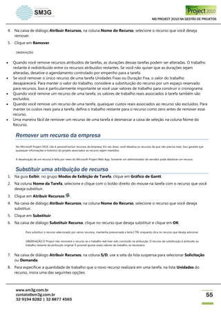 MS PROJECT 2010 NA GESTÃO DE PROJETOS
www.sm3g.com.br
contato@sm3g.com.br
32 9194 8282 | 32 8877 4565
55
4. Na caixa de diálogo Atribuir Recursos, na coluna Nome do Recurso, selecione o recurso que você deseja
remover.
5. Clique em Remover.
OBSERVAÇÕES
 Quando você remove recursos atribuídos de tarefas, as durações dessas tarefas podem ser alteradas. O trabalho
restante é redistribuído entre os recursos atribuídos restantes. Se você não quiser que as durações sejam
alteradas, desative o agendamento controlado por empenho para a tarefa.
 Se você remover o único recurso de uma tarefa Unidades Fixas ou Duração Fixa, o valor do trabalho
desaparecerá. Para manter o valor do trabalho, considere a substituição do recurso por um espaço reservado
para recursos. Isso é particularmente importante se você usar valores de trabalho para construir o cronograma.
 Quando você remove um recurso de uma tarefa, os valores de trabalho reais associados à tarefa também são
excluídos.
 Quando você remove um recurso de uma tarefa, quaisquer custos reais associados ao recurso são excluídos. Para
manter os custos reais para a tarefa, defina o trabalho restante para o recurso como zero antes de remover esse
recurso.
 Uma maneira fácil de remover um recurso de uma tarefa é desmarcar a caixa de seleção na coluna Nome do
Recurso.
Remover um recurso da empresa
No Microsoft Project 2010, não é possível excluir recursos da empresa. Em vez disso, você desativa os recursos de que não precisa mais. Isso garante que
quaisquer informações e histórico do projeto associados ao recurso sejam mantidos.
A desativação de um recurso é feita por meio do Microsoft Project Web App. Somente um administrador do servidor pode desativar um recurso.
Substituir uma atribuição de recurso
1. Na guia Exibir, no grupo Modos de Exibição de Tarefa, clique em Gráfico de Gantt.
2. Na coluna Nome da Tarefa, selecione e clique com o botão direito do mouse na tarefa com o recurso que você
deseja substituir.
3. Clique em Atribuir Recursos .
4. Na caixa de diálogo Atribuir Recursos, na coluna Nome do Recurso, selecione o recurso que você deseja
substituir.
5. Clique em Substituir.
6. Na caixa de diálogo Substituir Recurso, clique no recurso que deseja substituir e clique em OK.
Para substituir o recurso selecionado por vários recursos, mantenha pressionada a tecla CTRL enquanto clica no recurso que deseja adicionar.
OBSERVAÇÃO O Project não removerá o recurso se o trabalho real tiver sido concluído na atribuição. O recurso de substituição é atribuído ao
trabalho restante da atribuição original. É possível ajustar esses valores de trabalho, se necessário.
7. Na caixa de diálogo Atribuir Recursos, na coluna S/D, use a seta da lista suspensa para selecionar Solicitação
ou Demanda.
8. Para especificar a quantidade de trabalho que o novo recurso realizará em uma tarefa, na lista Unidades do
recurso, insira uma das seguintes opções:
 