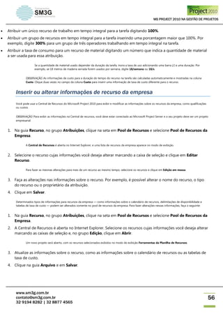 MS PROJECT 2010 NA GESTÃO DE PROJETOS
www.sm3g.com.br
contato@sm3g.com.br
32 9194 8282 | 32 8877 4565
56
 Atribuir um único recurso de trabalho em tempo integral para a tarefa digitando 100%.
 Atribuir um grupo de recursos em tempo integral para a tarefa inserindo uma porcentagem maior que 100%. Por
exemplo, digite 300% para um grupo de três operadores trabalhando em tempo integral na tarefa.
 Atribuir a taxa de consumo para um recurso de material digitando um número que indica a quantidade de material
a ser usada para essa atribuição.
Se a quantidade de material usado depender da duração da tarefa, insira a taxa de uso adicionando uma barra (/) e uma duração. Por
exemplo, se 18 metros de madeira serrada forem usados por semana, digite 18/semana ou 18/s.
OBSERVAÇÃO As informações de custo para a duração do tempo do recurso na tarefa são calculadas automaticamente e mostradas na coluna
Custo. Clique duas vezes no campo da coluna Custo para inserir uma informação de taxa de custo diferente para o recurso.
Inserir ou alterar informações de recurso da empresa
Você pode usar a Central de Recursos do Microsoft Project 2010 para exibir e modificar as informações sobre os recursos da empresa, como qualificações
ou custos.
OBSERVAÇÃO Para exibir as informações na Central de recursos, você deve estar conectado ao Microsoft Project Server e o seu projeto deve ser um projeto
empresarial.
1. Na guia Recurso, no grupo Atribuições, clique na seta em Pool de Recursos e selecione Pool de Recursos da
Empresa.
A Central de Recursos é aberta no Internet Explorer, e uma lista de recursos da empresa aparece no modo de exibição.
2. Selecione o recurso cujas informações você deseja alterar marcando a caixa de seleção e clique em Editar
Recurso.
Para fazer as mesmas alterações para mais de um recurso ao mesmo tempo, selecione os recursos e clique em Edição em massa.
3. Faça as alterações nas informações sobre o recurso. Por exemplo, é possível alterar o nome do recurso, o tipo
do recurso ou o proprietário da atribuição.
4. Clique em Salvar.
Determinados tipos de informações para recursos da empresa — como informações sobre o calendário de recursos, delimitações de disponibilidade e
tabelas de taxa de custo — podem ser alterados somente no pool de recursos da empresa. Para fazer alterações nessas informações, faça o seguinte:
1. Na guia Recurso, no grupo Atribuições, clique na seta em Pool de Recursos e selecione Pool de Recursos da
Empresa.
2. A Central de Recursos é aberta no Internet Explorer. Selecione os recursos cujas informações você deseja alterar
marcando as caixas de seleção e, no grupo Edição, clique em Abrir.
Um novo projeto será aberto, com os recursos selecionados exibidos no modo de exibição Ferramentas da Planilha de Recursos.
3. Atualize as informações sobre o recurso, como as informações sobre o calendário de recursos ou as tabelas de
taxa de custo.
4. Clique na guia Arquivo e em Salvar.
 