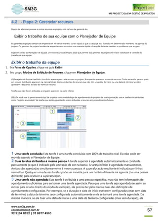 MS PROJECT 2010 NA GESTÃO DE PROJETOS
www.sm3g.com.br
contato@sm3g.com.br
32 9194 8282 | 32 8877 4565
57
4.2 - Etapa 2: Gerenciar recursos
Depois de adicionar pessoas e outros recursos ao projeto, está na hora de gerenciá-los.
Exibir o trabalho de sua equipe com o Planejador de Equipe
Os gerentes de projeto sempre se empenharam em ver de maneira clara e rápida o que sua equipe está fazendo em determinado momento na agenda do
projeto. Os gerentes de projeto também se empenham em encontrar uma maneira rápida e tranquila de tentar resolver os problemas que surgem.
Seja bem-vindo ao Planejador de Equipe, um novo recurso do Project 2010 que permite aos gerentes de projetos ter maior visibilidade e controle do
trabalho de sua equipe.
Exibir o trabalho da equipe
1. Na Faixa de Opções, clique na guia Exibir.
2. No grupo Modos de Exibição de Recurso, clique em Planejador de Equipe.
O Planejador de Equipe é exibido. Uma linha aparece para cada recurso no projeto. À esquerda, aparecem nomes de recursos. Todas as tarefas para as quais
um recurso é atribuído aparecem na mesma linha à direita. As tarefas de recursos que não têm uma data de início ou uma data de término também
aparecem à esquerda ao lado do nome do recurso.
Tarefas que não foram atribuídas a ninguém aparecem na parte inferior.
DICA Se você usar o gerenciamento ágil de projetos como metodologia de agendamento de projetos de sua organização, use as tarefas não atribuídas
como "registro acumulado" de tarefas que estão aguardando serem atribuídas a recursos em procedimentos futuros.
Uma tarefa concluída Esta tarefa é uma tarefa concluída com 100% de trabalho real. Ela não pode ser
movida usando o Planejador de Equipe.
Duas tarefas atribuídas à mesma pessoa A tarefa superior é agendada automaticamente e concluída
parcialmente (o que é indicado pela alteração de cor na barra). A tarefa inferior é agendada manualmente.
Ambas são agendadas simultaneamente à mesma pessoa. A superalocação resultante é indicada por linhas
vermelhas. Qualquer uma dessas tarefas pode ser movida para um horário diferente na agenda (ou uma pessoa
diferente) para resolver a superalocação.
Uma tarefa não agendada Esta tarefa é atribuída a uma pessoa específica, mas não tem informações de
agendamento suficientes para se tornar uma tarefa agendada. Para que uma tarefa seja agendada (e assim se
mover para o lado direito do modo de exibição), ela precisa ter pelo menos duas das definições de
agendamento configuradas. Por exemplo, se a duração e data de início estiverem configuradas (mas sem data
de término), a data de término será configurada automaticamente e ela se tornará uma tarefa agendada. Da
mesma maneira, se ela tiver uma data de início e uma data de término configuradas (mas sem duração), ela
 