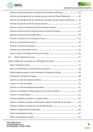 MS PROJECT 2010 NA GESTÃO DE PROJETOS
www.sm3g.com.br
contato@sm3g.com.br
32 9194 8282 | 32 8877 4565
6
Adicionar recursos da empresa ao projeto (somente Project Professional).................................... 49
Adicionar recursos genéricos da empresa ao projeto (somente Project Professional) .................. 50
Adicionar recursos genéricos não empresariais ao projeto (somente Project Professional) ......... 50
Adicionar recursos ao pool de recursos da empresa........................................................................ 51
Adicionar recursos individuais ao pool de recursos da empresa..................................................... 51
Adicionar vários recursos do Project ao pool de recursos da empresa........................................... 53
Adicionar vários recursos do Project Server ...................................................................................... 54
Remover ou substituir uma atribuição de recurso............................................................................ 54
Remover uma atribuição de recurso.................................................................................................. 54
Remover um recurso da empresa...................................................................................................... 55
Substituir uma atribuição de recurso................................................................................................. 55
Inserir ou alterar informações de recurso da empresa .................................................................... 56
4.2 - Etapa 2: Gerenciar recursos ..................................................................................................... 57
Exibir o trabalho de sua equipe com o Planejador de Equipe......................................................... 57
Exibir o trabalho da equipe ................................................................................................................. 57
Mover uma tarefa para um horário diferente na agenda ................................................................. 58
Ajustar a agenda usando o modo de exibição do Planejador de Equipe......................................... 59
Personalizar o Planejador de Equipe ................................................................................................. 60
Imprimir um modo de exibição ou relatório....................................................................................... 61
Imprimir um modo de exibição........................................................................................................... 61
Otimizar um modo de exibição para impressão................................................................................ 61
Adicionar um cabeçalho, rodapé ou legenda a um modo de exibição ............................................ 62
Imprimir um relatório básico............................................................................................................... 62
Adicionar cabeçalho ou rodapé a um relatório básico...................................................................... 63
Distribuir o trabalho do projeto uniformemente (redistribuir atribuições de recursos).................. 64
Distribuir o trabalho do projeto por meio da redistribuição.............................................................. 65
Modificar configurações de redistribuição......................................................................................... 65
Definir as prioridades da tarefa.......................................................................................................... 67
Definir as prioridades do projeto........................................................................................................ 67
 