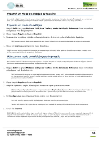 MS PROJECT 2010 NA GESTÃO DE PROJETOS
www.sm3g.com.br
contato@sm3g.com.br
32 9194 8282 | 32 8877 4565
61
Imprimir um modo de exibição ou relatório
Um modo de exibição impresso é mais do que uma maneira simples e agradável de apresentar informações do projeto. Às vezes, pode ser a maneira mais
eficaz. Com o Project 2010, é possível imprimir modos de exibição que apresentam as informações exatas que você deseja compartilhar.
Imprimir um modo de exibição
1. Na guia Exibir, no grupo Modos de Exibição de Tarefa ou Modos de Exibição de Recurso, clique no modo de
exibição que você deseja imprimir.
2. Clique na guia Arquivo e clique em Imprimir.
3. Para examinar o modo de exibição ou fazer ajustes antes de imprimir, exiba o lado direito da página.
DICA Para ver o tamanho real do modo de exibição do jeito que será impresso, clique em qualquer parte da área de visualização de impressão.
4. Clique em Imprimir para imprimir o modo de exibição.
DICA Se um modo de exibição predefinido não atender às suas expectativas, você poderá aplicar tabelas ou filtros diferentes, ou alterar a maneira como
tarefas, recursos ou atribuições são agrupados ou classificados.
Otimizar um modo de exibição para impressão
Para aumentar ao máximo a eficiência da impressão, especifique as opções desejadas. Por exemplo, você pode imprimir um intervalo de páginas (definido
por números de página e datas), suprimir páginas vazias e imprimir várias cópias.
1. Na guia Exibir, no grupo Modos de Exibição de Tarefa ou Modos de Exibição de Recurso, clique no modo de
exibição que você deseja imprimir.
DICA Para imprimir um resumo ou um modo de exibição sofisticado do projeto, primeiro filtre o modo de exibição mostrando tarefas de resumo ou
um nível de contorno específico. Também é possível selecionar o modo de exibição de Linha do Tempo para obter um modo de exibição atraente
para imprimir com rapidez e facilidade.
2. Clique na guia Arquivo e clique em Imprimir.
3. Na parte superior da página, especifique o número de cópias que serão impressas.
DICA Especifique configurações adicionais para a impressora clicando em Propriedades de Impressora. Normalmente, é possível alterar o tipo de
papel, a cor e outras configurações comuns de impressora, mas o tipo de configuração varia de acordo com o tipo de impressora usado.
4. Em Configurações, especifique quanto do projeto você deseja imprimir.
Você pode especificar qualquer nível de detalhe desejado, desde datas específicas até o projeto inteiro.
Também pode especificar se o projeto deve ser impresso com uma orientação de paisagem (horizontalmente) ou de retrato (verticalmente).
5. Clique em Imprimir.
OBSERVAÇÃO Se as informações da última página (ou coluna de páginas) acabarem a 7,5 centímetros ou menos da margem esquerda da página, a escala de
tempo do modo de exibição será reduzida de modo a se ajustar à página (ou coluna de páginas) anterior. Se as informações se estenderem a mais de 7,5
centímetros da margem esquerda da página, o modo de exibição será ajustado para preencher a página atual (ou coluna de páginas).
 