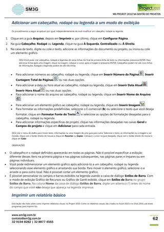 MS PROJECT 2010 NA GESTÃO DE PROJETOS
www.sm3g.com.br
contato@sm3g.com.br
32 9194 8282 | 32 8877 4565
62
Adicionar um cabeçalho, rodapé ou legenda a um modo de exibição
Os procedimentos a seguir se aplicam por igual, independentemente de você modificar um cabeçalho, rodapé ou legenda.
1. Clique em a guia Arquivo, depois em Imprimir e, por último, clique em Configurar Página.
2. Na guia Cabeçalho, Rodapé ou Legenda, clique na guia À Esquerda, Centralizado ou À Direita.
3. Na caixa de texto, digite ou cole o texto, adicione as informações do documento ou projeto, ou insira ou cole
um elemento gráfico.
DICA Você pode criar cabeçalhos, rodapés e legendas de várias linhas. Ao final da primeira linha de texto ou informações, pressione ENTER. Para
adicionar linhas após uma imagem, clique na imagem, coloque o cursor após a imagem e pressione ENTER. Cabeçalhos podem ter até cinco linhas
de informações. Rodapés e legendas podem ter até três linhas.
 Para adicionar números ao cabeçalho, rodapé ou legenda, clique em Inserir Número da Página , Inserir
Contagem Total de Páginas ou nas duas opções.
 Para adicionar a data ou hora atual ao cabeçalho, rodapé ou legenda, clique em Inserir Data Atual ,
Inserir Hora Atual ou nas duas opções.
 Para adicionar o nome do arquivo ao cabeçalho, rodapé ou legenda, clique em Inserir Nome de Arquivo
.
 Para adicionar um elemento gráfico ao cabeçalho, rodapé ou legenda, clique em Inserir Imagem .
 Para formatar as informações predefinidas, selecione o E comercial (&) ou selecione o texto que você deseja
formatar, clique em Formatar Fonte do Texto e selecione as opções de formatação desejadas para o
cabeçalho, rodapé ou legenda.
 Para adicionar informações específicas de projeto, clique nas informações desejadas nas caixas Geral e
Campos do projeto e clique em Adicionar para cada entrada.
DICA Use o menu de atalho para mover texto, informações ou uma imagem de uma guia para outra. Selecione o texto, as informações ou a imagem a ser
movida, clique com o botão direito do mouse e clique em Recortar ou Copiar. Coloque o cursor na guia desejada, clique com o botão direito do mouse e
clique em Colar.
OBSERVAÇÕES
 O cabeçalho e o rodapé definidos aparecerão em todas as páginas. Não é possível especificar a exibição
diferente desses itens na primeira página e nas páginas subsequentes, nas páginas pares e ímpares ou em
páginas individuais.
 Você pode redimensionar um elemento gráfico após adicioná-lo a um cabeçalho, rodapé ou legenda
selecionando esse elemento gráfico e arrastando sua borda. Para mover o elemento gráfico, selecione-o e
arraste-o para outro local. Não é possível cortar um elemento gráfico.
 É possível personalizar os campos e barras exibidos na legenda usando a caixa de diálogo Estilos de Barra. Com
o modo de exibição Gráfico de Recursos ou Gráfico de Gantt exibido, clique em Estilos de Barra no grupo
Estilos de Barra. Na coluna Nome da caixa de diálogo Estilos de Barra, digite um asterisco (*) antes do nome
do campo que você não deseja que apareça na legenda impressa.
Imprimir um relatório básico
Esta seção não trata sobre como imprimir relatórios visuais no Project 2010. Como os relatórios visuais são criados no Excel 2010 e no Visio 2010, use esses
programas para imprimi-los.
 